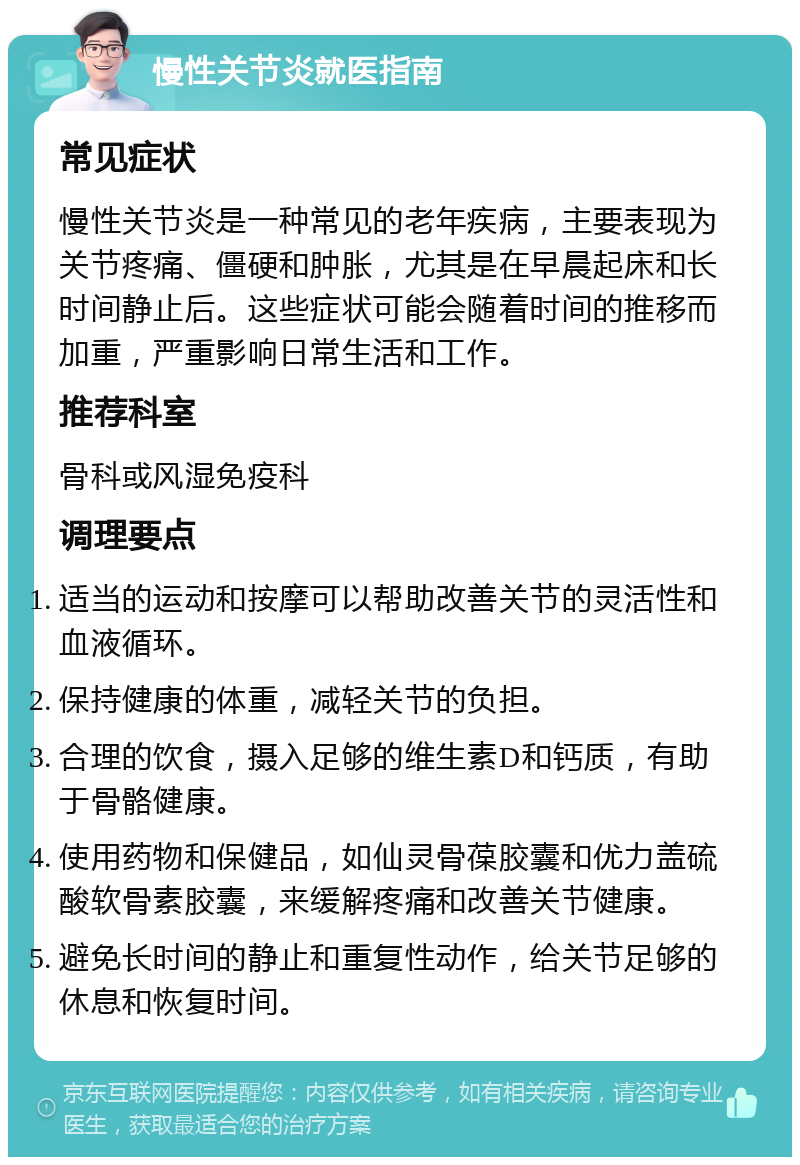 慢性关节炎就医指南 常见症状 慢性关节炎是一种常见的老年疾病，主要表现为关节疼痛、僵硬和肿胀，尤其是在早晨起床和长时间静止后。这些症状可能会随着时间的推移而加重，严重影响日常生活和工作。 推荐科室 骨科或风湿免疫科 调理要点 适当的运动和按摩可以帮助改善关节的灵活性和血液循环。 保持健康的体重，减轻关节的负担。 合理的饮食，摄入足够的维生素D和钙质，有助于骨骼健康。 使用药物和保健品，如仙灵骨葆胶囊和优力盖硫酸软骨素胶囊，来缓解疼痛和改善关节健康。 避免长时间的静止和重复性动作，给关节足够的休息和恢复时间。