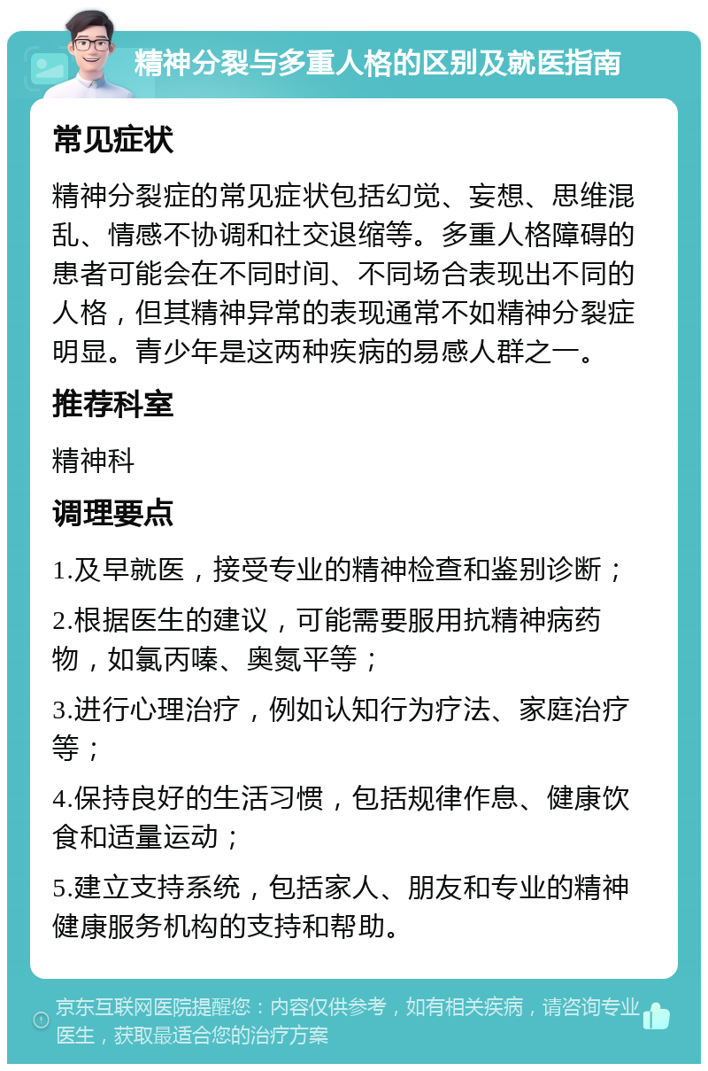 精神分裂与多重人格的区别及就医指南 常见症状 精神分裂症的常见症状包括幻觉、妄想、思维混乱、情感不协调和社交退缩等。多重人格障碍的患者可能会在不同时间、不同场合表现出不同的人格，但其精神异常的表现通常不如精神分裂症明显。青少年是这两种疾病的易感人群之一。 推荐科室 精神科 调理要点 1.及早就医，接受专业的精神检查和鉴别诊断； 2.根据医生的建议，可能需要服用抗精神病药物，如氯丙嗪、奥氮平等； 3.进行心理治疗，例如认知行为疗法、家庭治疗等； 4.保持良好的生活习惯，包括规律作息、健康饮食和适量运动； 5.建立支持系统，包括家人、朋友和专业的精神健康服务机构的支持和帮助。