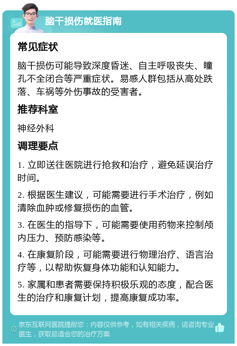 脑干损伤就医指南 常见症状 脑干损伤可能导致深度昏迷、自主呼吸丧失、瞳孔不全闭合等严重症状。易感人群包括从高处跌落、车祸等外伤事故的受害者。 推荐科室 神经外科 调理要点 1. 立即送往医院进行抢救和治疗，避免延误治疗时间。 2. 根据医生建议，可能需要进行手术治疗，例如清除血肿或修复损伤的血管。 3. 在医生的指导下，可能需要使用药物来控制颅内压力、预防感染等。 4. 在康复阶段，可能需要进行物理治疗、语言治疗等，以帮助恢复身体功能和认知能力。 5. 家属和患者需要保持积极乐观的态度，配合医生的治疗和康复计划，提高康复成功率。