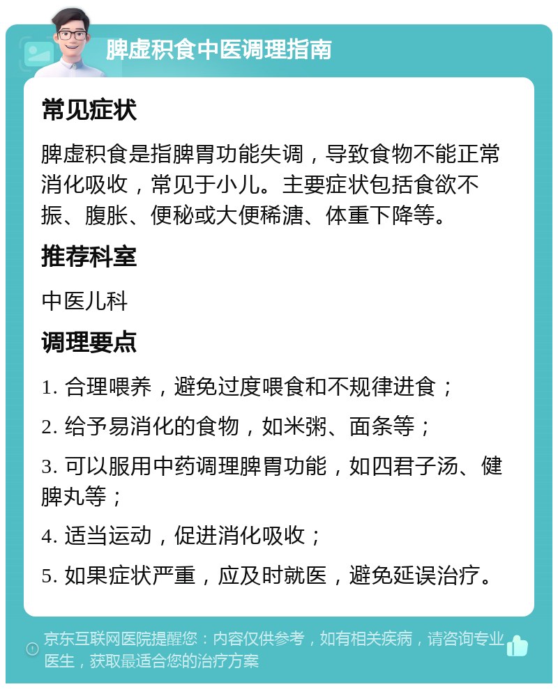 脾虚积食中医调理指南 常见症状 脾虚积食是指脾胃功能失调，导致食物不能正常消化吸收，常见于小儿。主要症状包括食欲不振、腹胀、便秘或大便稀溏、体重下降等。 推荐科室 中医儿科 调理要点 1. 合理喂养，避免过度喂食和不规律进食； 2. 给予易消化的食物，如米粥、面条等； 3. 可以服用中药调理脾胃功能，如四君子汤、健脾丸等； 4. 适当运动，促进消化吸收； 5. 如果症状严重，应及时就医，避免延误治疗。