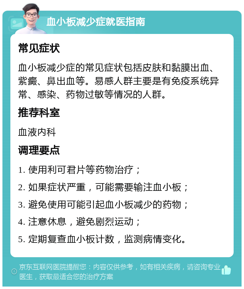 血小板减少症就医指南 常见症状 血小板减少症的常见症状包括皮肤和黏膜出血、紫癜、鼻出血等。易感人群主要是有免疫系统异常、感染、药物过敏等情况的人群。 推荐科室 血液内科 调理要点 1. 使用利可君片等药物治疗； 2. 如果症状严重，可能需要输注血小板； 3. 避免使用可能引起血小板减少的药物； 4. 注意休息，避免剧烈运动； 5. 定期复查血小板计数，监测病情变化。