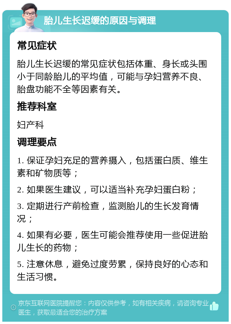 胎儿生长迟缓的原因与调理 常见症状 胎儿生长迟缓的常见症状包括体重、身长或头围小于同龄胎儿的平均值，可能与孕妇营养不良、胎盘功能不全等因素有关。 推荐科室 妇产科 调理要点 1. 保证孕妇充足的营养摄入，包括蛋白质、维生素和矿物质等； 2. 如果医生建议，可以适当补充孕妇蛋白粉； 3. 定期进行产前检查，监测胎儿的生长发育情况； 4. 如果有必要，医生可能会推荐使用一些促进胎儿生长的药物； 5. 注意休息，避免过度劳累，保持良好的心态和生活习惯。