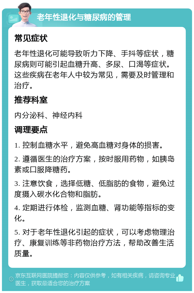 老年性退化与糖尿病的管理 常见症状 老年性退化可能导致听力下降、手抖等症状，糖尿病则可能引起血糖升高、多尿、口渴等症状。这些疾病在老年人中较为常见，需要及时管理和治疗。 推荐科室 内分泌科、神经内科 调理要点 1. 控制血糖水平，避免高血糖对身体的损害。 2. 遵循医生的治疗方案，按时服用药物，如胰岛素或口服降糖药。 3. 注意饮食，选择低糖、低脂肪的食物，避免过度摄入碳水化合物和脂肪。 4. 定期进行体检，监测血糖、肾功能等指标的变化。 5. 对于老年性退化引起的症状，可以考虑物理治疗、康复训练等非药物治疗方法，帮助改善生活质量。