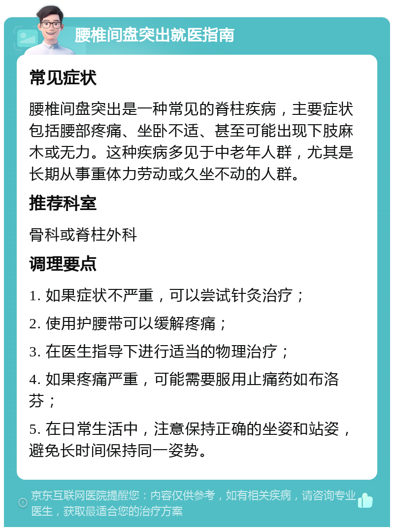 腰椎间盘突出就医指南 常见症状 腰椎间盘突出是一种常见的脊柱疾病，主要症状包括腰部疼痛、坐卧不适、甚至可能出现下肢麻木或无力。这种疾病多见于中老年人群，尤其是长期从事重体力劳动或久坐不动的人群。 推荐科室 骨科或脊柱外科 调理要点 1. 如果症状不严重，可以尝试针灸治疗； 2. 使用护腰带可以缓解疼痛； 3. 在医生指导下进行适当的物理治疗； 4. 如果疼痛严重，可能需要服用止痛药如布洛芬； 5. 在日常生活中，注意保持正确的坐姿和站姿，避免长时间保持同一姿势。