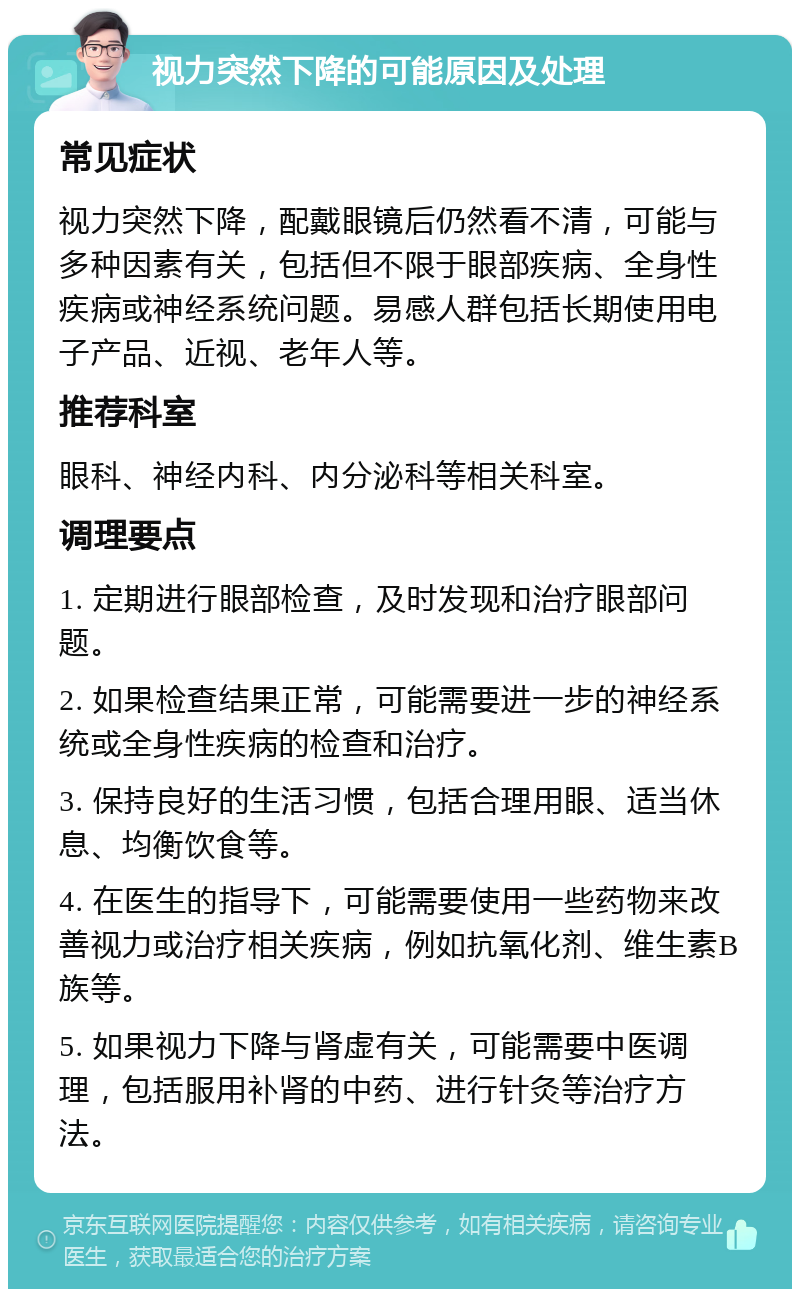 视力突然下降的可能原因及处理 常见症状 视力突然下降，配戴眼镜后仍然看不清，可能与多种因素有关，包括但不限于眼部疾病、全身性疾病或神经系统问题。易感人群包括长期使用电子产品、近视、老年人等。 推荐科室 眼科、神经内科、内分泌科等相关科室。 调理要点 1. 定期进行眼部检查，及时发现和治疗眼部问题。 2. 如果检查结果正常，可能需要进一步的神经系统或全身性疾病的检查和治疗。 3. 保持良好的生活习惯，包括合理用眼、适当休息、均衡饮食等。 4. 在医生的指导下，可能需要使用一些药物来改善视力或治疗相关疾病，例如抗氧化剂、维生素B族等。 5. 如果视力下降与肾虚有关，可能需要中医调理，包括服用补肾的中药、进行针灸等治疗方法。