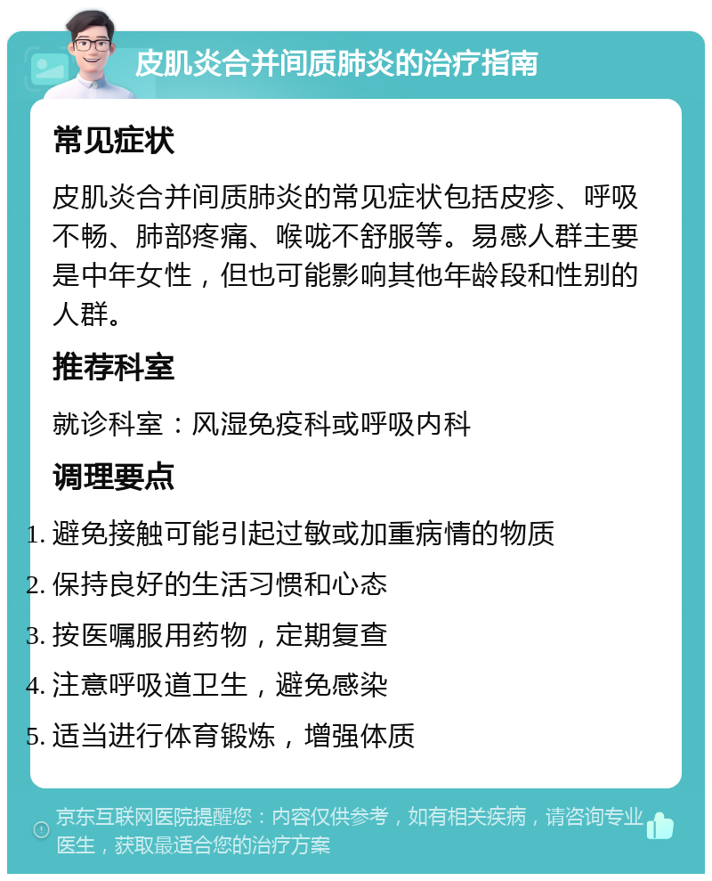 皮肌炎合并间质肺炎的治疗指南 常见症状 皮肌炎合并间质肺炎的常见症状包括皮疹、呼吸不畅、肺部疼痛、喉咙不舒服等。易感人群主要是中年女性，但也可能影响其他年龄段和性别的人群。 推荐科室 就诊科室：风湿免疫科或呼吸内科 调理要点 避免接触可能引起过敏或加重病情的物质 保持良好的生活习惯和心态 按医嘱服用药物，定期复查 注意呼吸道卫生，避免感染 适当进行体育锻炼，增强体质