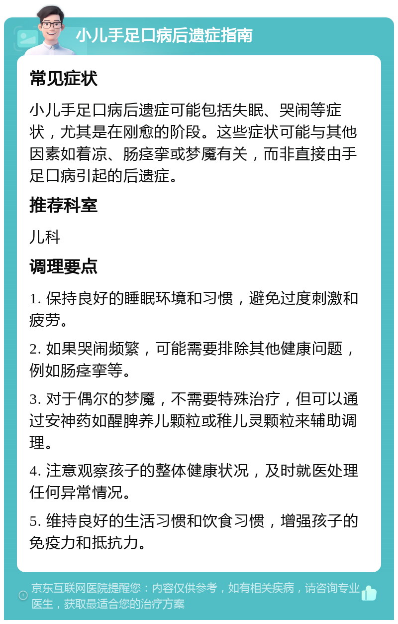 小儿手足口病后遗症指南 常见症状 小儿手足口病后遗症可能包括失眠、哭闹等症状，尤其是在刚愈的阶段。这些症状可能与其他因素如着凉、肠痉挛或梦魇有关，而非直接由手足口病引起的后遗症。 推荐科室 儿科 调理要点 1. 保持良好的睡眠环境和习惯，避免过度刺激和疲劳。 2. 如果哭闹频繁，可能需要排除其他健康问题，例如肠痉挛等。 3. 对于偶尔的梦魇，不需要特殊治疗，但可以通过安神药如醒脾养儿颗粒或稚儿灵颗粒来辅助调理。 4. 注意观察孩子的整体健康状况，及时就医处理任何异常情况。 5. 维持良好的生活习惯和饮食习惯，增强孩子的免疫力和抵抗力。