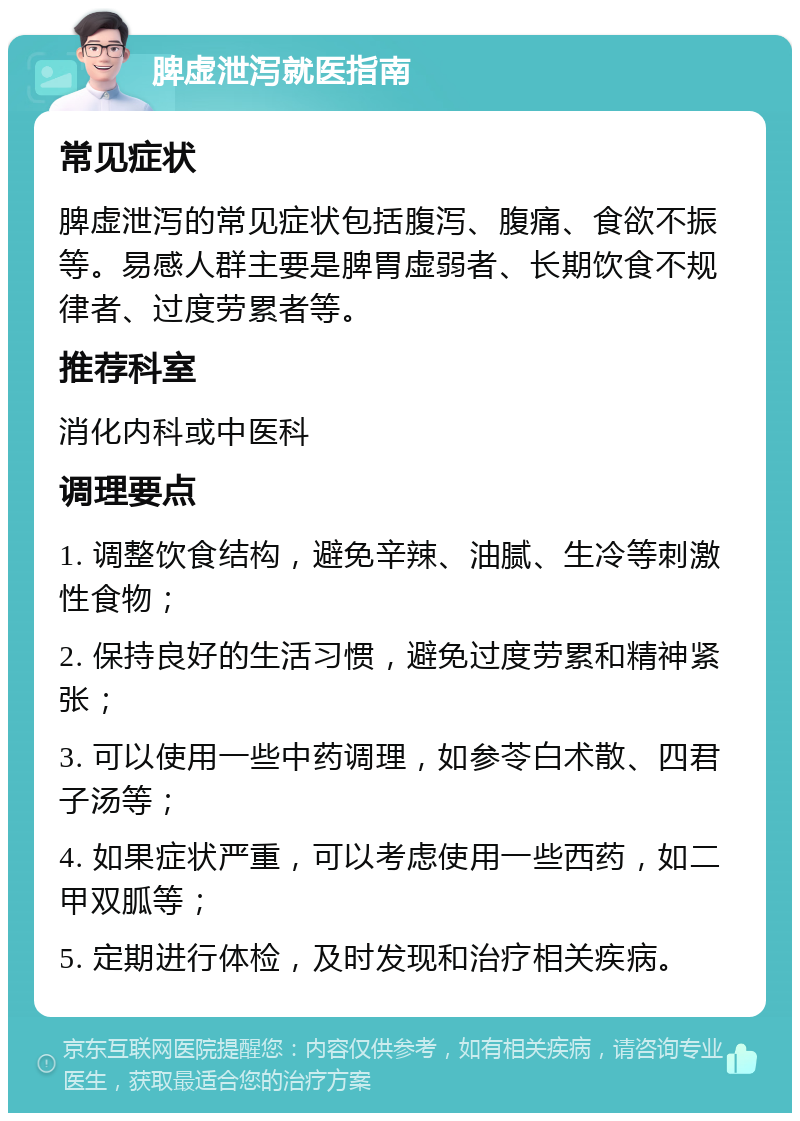 脾虚泄泻就医指南 常见症状 脾虚泄泻的常见症状包括腹泻、腹痛、食欲不振等。易感人群主要是脾胃虚弱者、长期饮食不规律者、过度劳累者等。 推荐科室 消化内科或中医科 调理要点 1. 调整饮食结构，避免辛辣、油腻、生冷等刺激性食物； 2. 保持良好的生活习惯，避免过度劳累和精神紧张； 3. 可以使用一些中药调理，如参苓白术散、四君子汤等； 4. 如果症状严重，可以考虑使用一些西药，如二甲双胍等； 5. 定期进行体检，及时发现和治疗相关疾病。