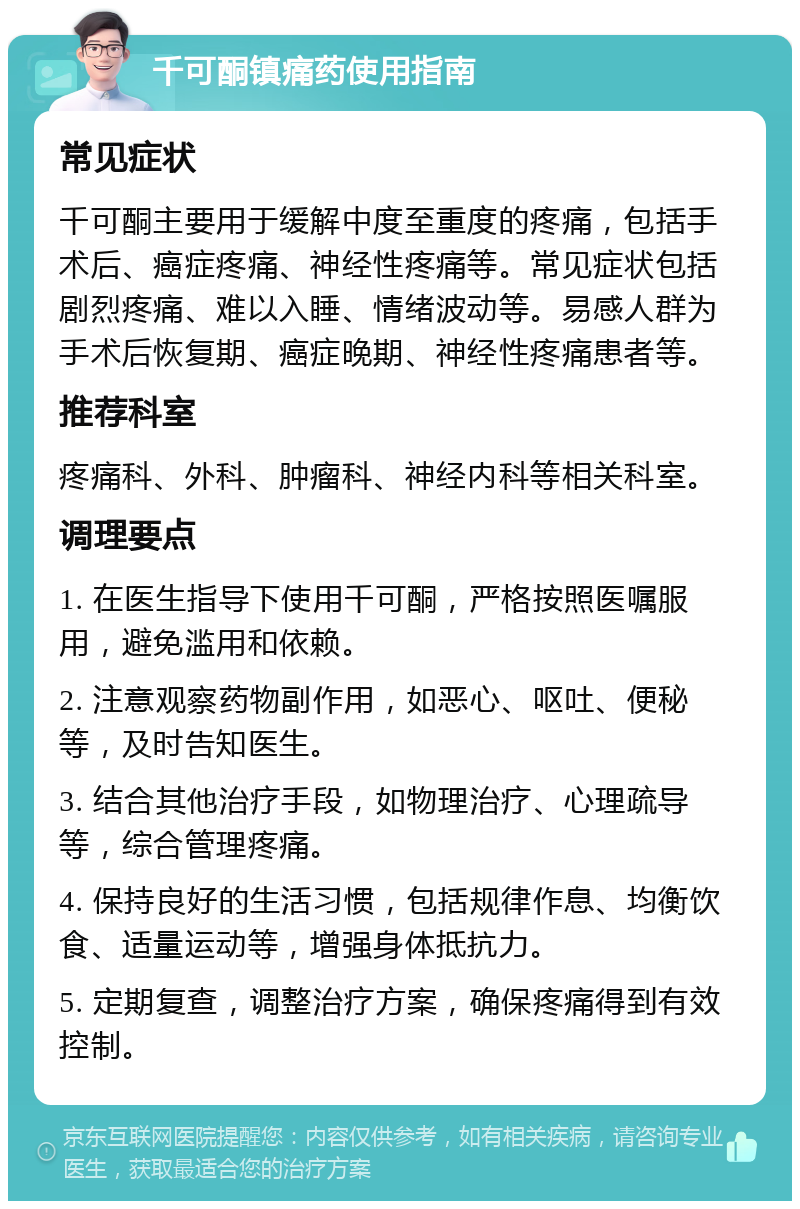 千可酮镇痛药使用指南 常见症状 千可酮主要用于缓解中度至重度的疼痛，包括手术后、癌症疼痛、神经性疼痛等。常见症状包括剧烈疼痛、难以入睡、情绪波动等。易感人群为手术后恢复期、癌症晚期、神经性疼痛患者等。 推荐科室 疼痛科、外科、肿瘤科、神经内科等相关科室。 调理要点 1. 在医生指导下使用千可酮，严格按照医嘱服用，避免滥用和依赖。 2. 注意观察药物副作用，如恶心、呕吐、便秘等，及时告知医生。 3. 结合其他治疗手段，如物理治疗、心理疏导等，综合管理疼痛。 4. 保持良好的生活习惯，包括规律作息、均衡饮食、适量运动等，增强身体抵抗力。 5. 定期复查，调整治疗方案，确保疼痛得到有效控制。