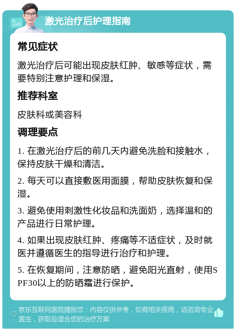 激光治疗后护理指南 常见症状 激光治疗后可能出现皮肤红肿、敏感等症状，需要特别注意护理和保湿。 推荐科室 皮肤科或美容科 调理要点 1. 在激光治疗后的前几天内避免洗脸和接触水，保持皮肤干燥和清洁。 2. 每天可以直接敷医用面膜，帮助皮肤恢复和保湿。 3. 避免使用刺激性化妆品和洗面奶，选择温和的产品进行日常护理。 4. 如果出现皮肤红肿、疼痛等不适症状，及时就医并遵循医生的指导进行治疗和护理。 5. 在恢复期间，注意防晒，避免阳光直射，使用SPF30以上的防晒霜进行保护。