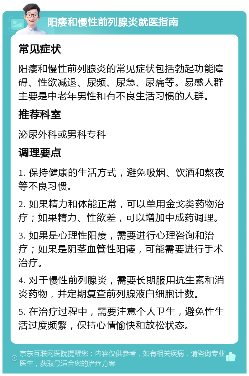 阳痿和慢性前列腺炎就医指南 常见症状 阳痿和慢性前列腺炎的常见症状包括勃起功能障碍、性欲减退、尿频、尿急、尿痛等。易感人群主要是中老年男性和有不良生活习惯的人群。 推荐科室 泌尿外科或男科专科 调理要点 1. 保持健康的生活方式，避免吸烟、饮酒和熬夜等不良习惯。 2. 如果精力和体能正常，可以单用金戈类药物治疗；如果精力、性欲差，可以增加中成药调理。 3. 如果是心理性阳痿，需要进行心理咨询和治疗；如果是阴茎血管性阳痿，可能需要进行手术治疗。 4. 对于慢性前列腺炎，需要长期服用抗生素和消炎药物，并定期复查前列腺液白细胞计数。 5. 在治疗过程中，需要注意个人卫生，避免性生活过度频繁，保持心情愉快和放松状态。