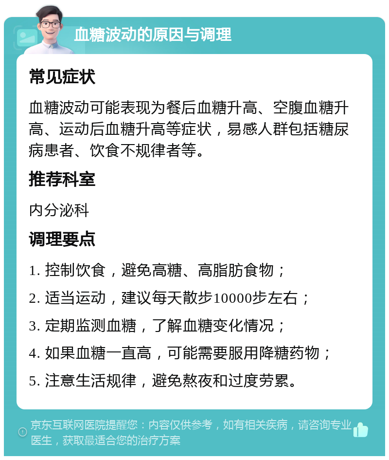 血糖波动的原因与调理 常见症状 血糖波动可能表现为餐后血糖升高、空腹血糖升高、运动后血糖升高等症状，易感人群包括糖尿病患者、饮食不规律者等。 推荐科室 内分泌科 调理要点 1. 控制饮食，避免高糖、高脂肪食物； 2. 适当运动，建议每天散步10000步左右； 3. 定期监测血糖，了解血糖变化情况； 4. 如果血糖一直高，可能需要服用降糖药物； 5. 注意生活规律，避免熬夜和过度劳累。