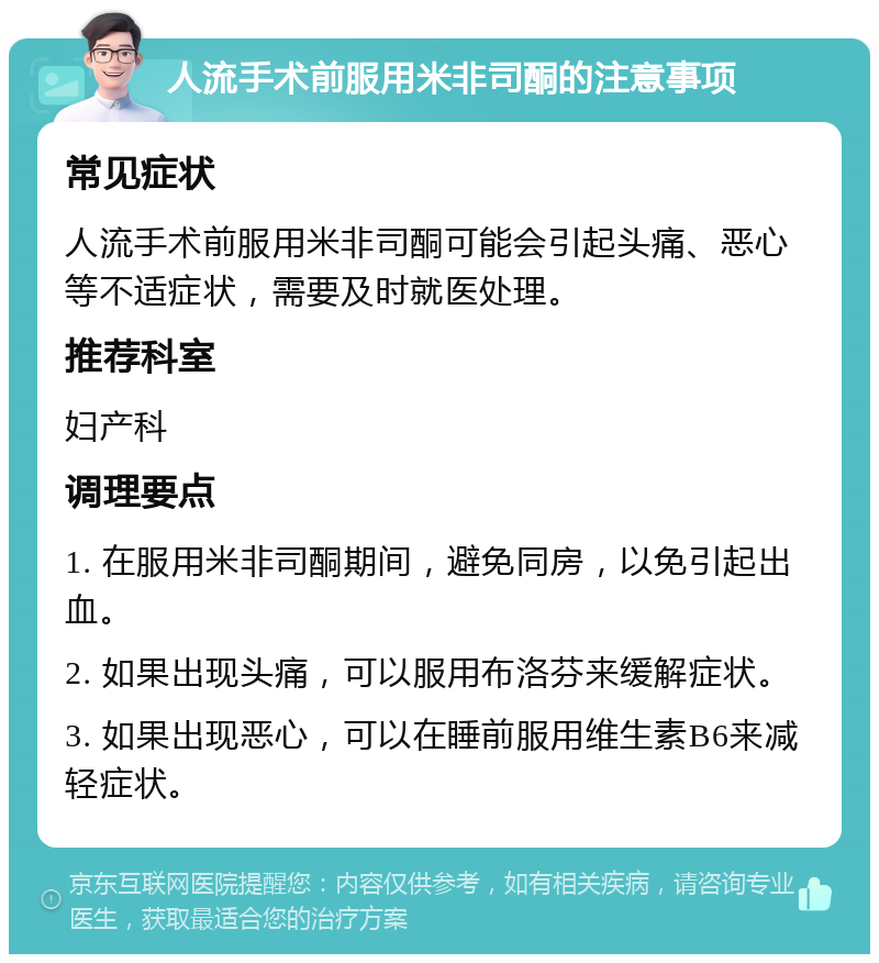 人流手术前服用米非司酮的注意事项 常见症状 人流手术前服用米非司酮可能会引起头痛、恶心等不适症状，需要及时就医处理。 推荐科室 妇产科 调理要点 1. 在服用米非司酮期间，避免同房，以免引起出血。 2. 如果出现头痛，可以服用布洛芬来缓解症状。 3. 如果出现恶心，可以在睡前服用维生素B6来减轻症状。