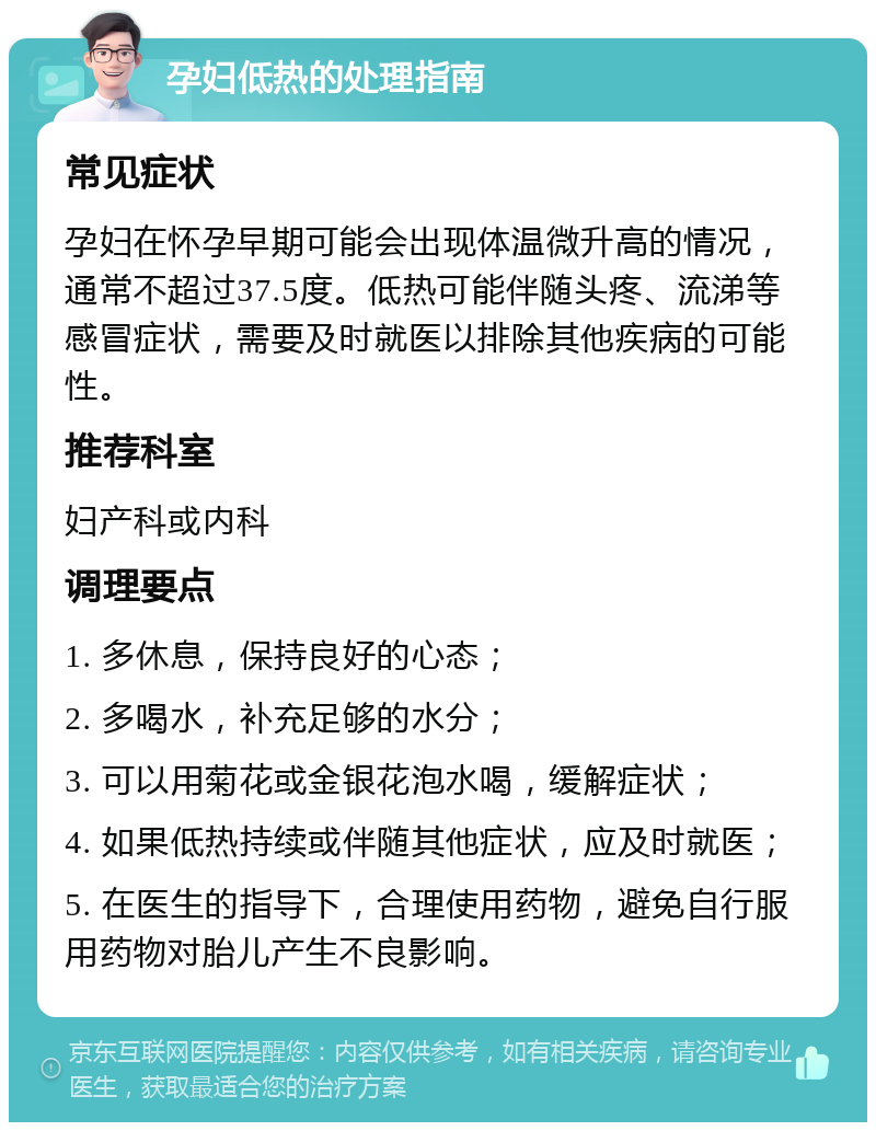 孕妇低热的处理指南 常见症状 孕妇在怀孕早期可能会出现体温微升高的情况，通常不超过37.5度。低热可能伴随头疼、流涕等感冒症状，需要及时就医以排除其他疾病的可能性。 推荐科室 妇产科或内科 调理要点 1. 多休息，保持良好的心态； 2. 多喝水，补充足够的水分； 3. 可以用菊花或金银花泡水喝，缓解症状； 4. 如果低热持续或伴随其他症状，应及时就医； 5. 在医生的指导下，合理使用药物，避免自行服用药物对胎儿产生不良影响。