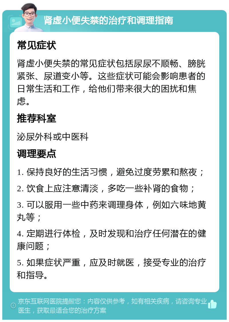 肾虚小便失禁的治疗和调理指南 常见症状 肾虚小便失禁的常见症状包括尿尿不顺畅、膀胱紧张、尿道变小等。这些症状可能会影响患者的日常生活和工作，给他们带来很大的困扰和焦虑。 推荐科室 泌尿外科或中医科 调理要点 1. 保持良好的生活习惯，避免过度劳累和熬夜； 2. 饮食上应注意清淡，多吃一些补肾的食物； 3. 可以服用一些中药来调理身体，例如六味地黄丸等； 4. 定期进行体检，及时发现和治疗任何潜在的健康问题； 5. 如果症状严重，应及时就医，接受专业的治疗和指导。