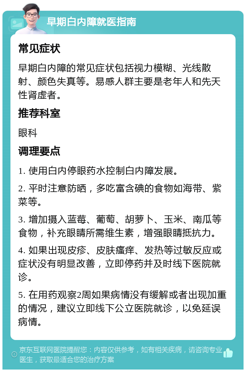 早期白内障就医指南 常见症状 早期白内障的常见症状包括视力模糊、光线散射、颜色失真等。易感人群主要是老年人和先天性肾虚者。 推荐科室 眼科 调理要点 1. 使用白内停眼药水控制白内障发展。 2. 平时注意防晒，多吃富含碘的食物如海带、紫菜等。 3. 增加摄入蓝莓、葡萄、胡萝卜、玉米、南瓜等食物，补充眼睛所需维生素，增强眼睛抵抗力。 4. 如果出现皮疹、皮肤瘙痒、发热等过敏反应或症状没有明显改善，立即停药并及时线下医院就诊。 5. 在用药观察2周如果病情没有缓解或者出现加重的情况，建议立即线下公立医院就诊，以免延误病情。