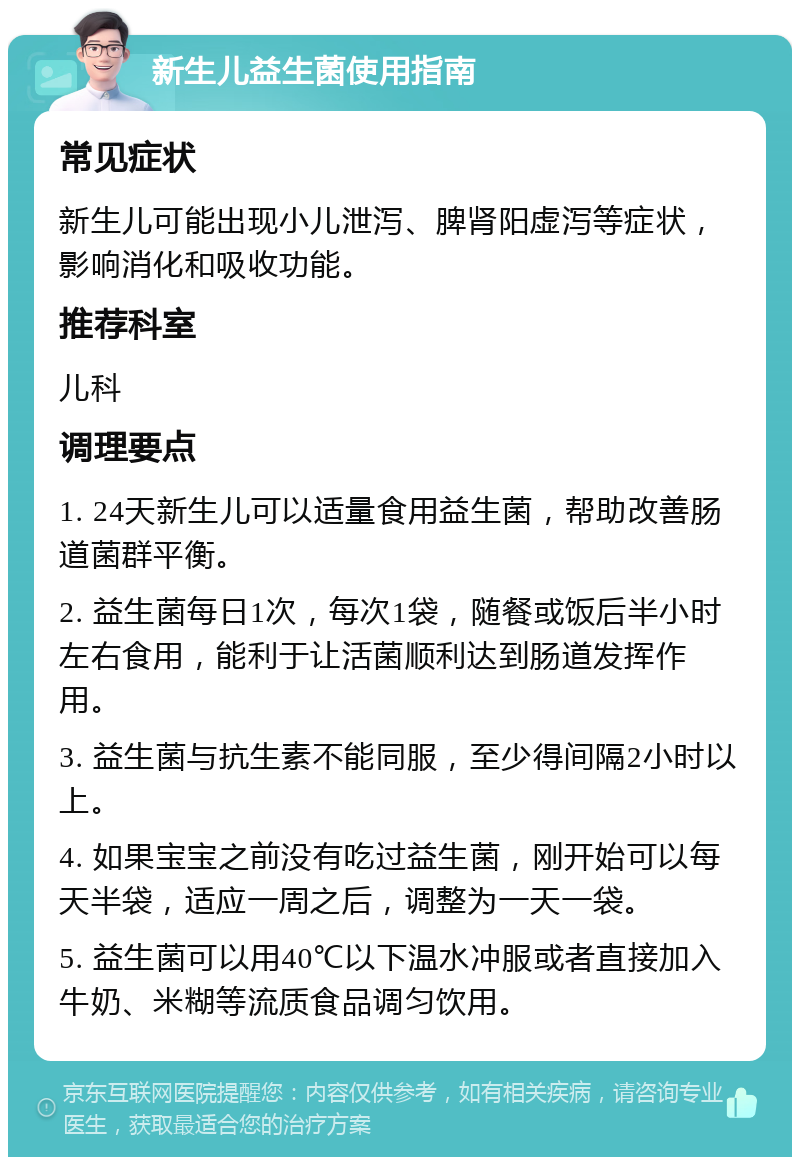 新生儿益生菌使用指南 常见症状 新生儿可能出现小儿泄泻、脾肾阳虚泻等症状，影响消化和吸收功能。 推荐科室 儿科 调理要点 1. 24天新生儿可以适量食用益生菌，帮助改善肠道菌群平衡。 2. 益生菌每日1次，每次1袋，随餐或饭后半小时左右食用，能利于让活菌顺利达到肠道发挥作用。 3. 益生菌与抗生素不能同服，至少得间隔2小时以上。 4. 如果宝宝之前没有吃过益生菌，刚开始可以每天半袋，适应一周之后，调整为一天一袋。 5. 益生菌可以用40℃以下温水冲服或者直接加入牛奶、米糊等流质食品调匀饮用。