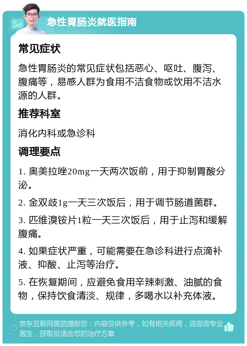 急性胃肠炎就医指南 常见症状 急性胃肠炎的常见症状包括恶心、呕吐、腹泻、腹痛等，易感人群为食用不洁食物或饮用不洁水源的人群。 推荐科室 消化内科或急诊科 调理要点 1. 奥美拉唑20mg一天两次饭前，用于抑制胃酸分泌。 2. 金双歧1g一天三次饭后，用于调节肠道菌群。 3. 匹维溴铵片1粒一天三次饭后，用于止泻和缓解腹痛。 4. 如果症状严重，可能需要在急诊科进行点滴补液、抑酸、止泻等治疗。 5. 在恢复期间，应避免食用辛辣刺激、油腻的食物，保持饮食清淡、规律，多喝水以补充体液。