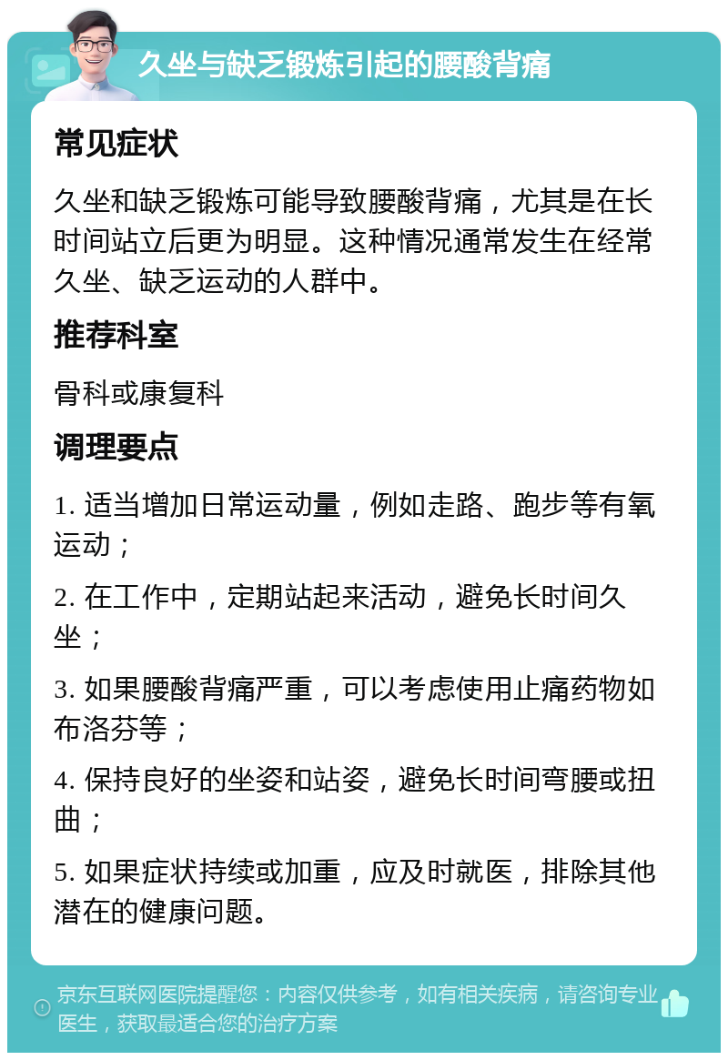 久坐与缺乏锻炼引起的腰酸背痛 常见症状 久坐和缺乏锻炼可能导致腰酸背痛，尤其是在长时间站立后更为明显。这种情况通常发生在经常久坐、缺乏运动的人群中。 推荐科室 骨科或康复科 调理要点 1. 适当增加日常运动量，例如走路、跑步等有氧运动； 2. 在工作中，定期站起来活动，避免长时间久坐； 3. 如果腰酸背痛严重，可以考虑使用止痛药物如布洛芬等； 4. 保持良好的坐姿和站姿，避免长时间弯腰或扭曲； 5. 如果症状持续或加重，应及时就医，排除其他潜在的健康问题。