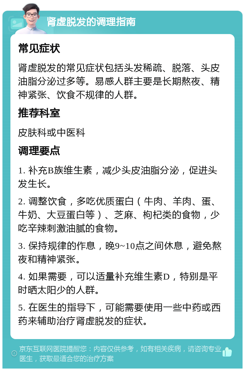 肾虚脱发的调理指南 常见症状 肾虚脱发的常见症状包括头发稀疏、脱落、头皮油脂分泌过多等。易感人群主要是长期熬夜、精神紧张、饮食不规律的人群。 推荐科室 皮肤科或中医科 调理要点 1. 补充B族维生素，减少头皮油脂分泌，促进头发生长。 2. 调整饮食，多吃优质蛋白（牛肉、羊肉、蛋、牛奶、大豆蛋白等）、芝麻、枸杞类的食物，少吃辛辣刺激油腻的食物。 3. 保持规律的作息，晚9~10点之间休息，避免熬夜和精神紧张。 4. 如果需要，可以适量补充维生素D，特别是平时晒太阳少的人群。 5. 在医生的指导下，可能需要使用一些中药或西药来辅助治疗肾虚脱发的症状。