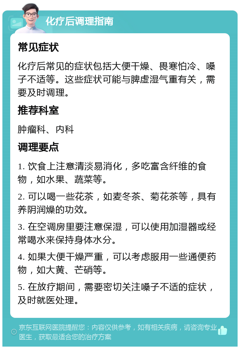 化疗后调理指南 常见症状 化疗后常见的症状包括大便干燥、畏寒怕冷、嗓子不适等。这些症状可能与脾虚湿气重有关，需要及时调理。 推荐科室 肿瘤科、内科 调理要点 1. 饮食上注意清淡易消化，多吃富含纤维的食物，如水果、蔬菜等。 2. 可以喝一些花茶，如麦冬茶、菊花茶等，具有养阴润燥的功效。 3. 在空调房里要注意保湿，可以使用加湿器或经常喝水来保持身体水分。 4. 如果大便干燥严重，可以考虑服用一些通便药物，如大黄、芒硝等。 5. 在放疗期间，需要密切关注嗓子不适的症状，及时就医处理。