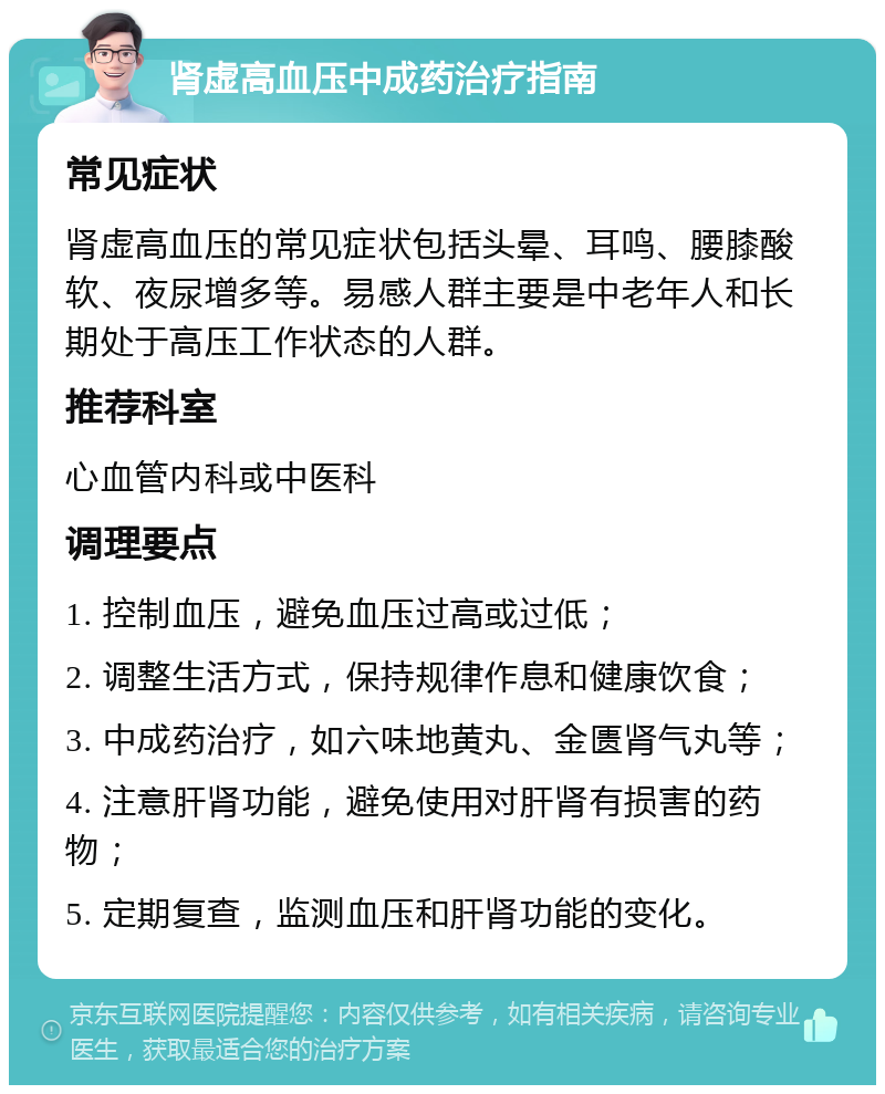 肾虚高血压中成药治疗指南 常见症状 肾虚高血压的常见症状包括头晕、耳鸣、腰膝酸软、夜尿增多等。易感人群主要是中老年人和长期处于高压工作状态的人群。 推荐科室 心血管内科或中医科 调理要点 1. 控制血压，避免血压过高或过低； 2. 调整生活方式，保持规律作息和健康饮食； 3. 中成药治疗，如六味地黄丸、金匮肾气丸等； 4. 注意肝肾功能，避免使用对肝肾有损害的药物； 5. 定期复查，监测血压和肝肾功能的变化。