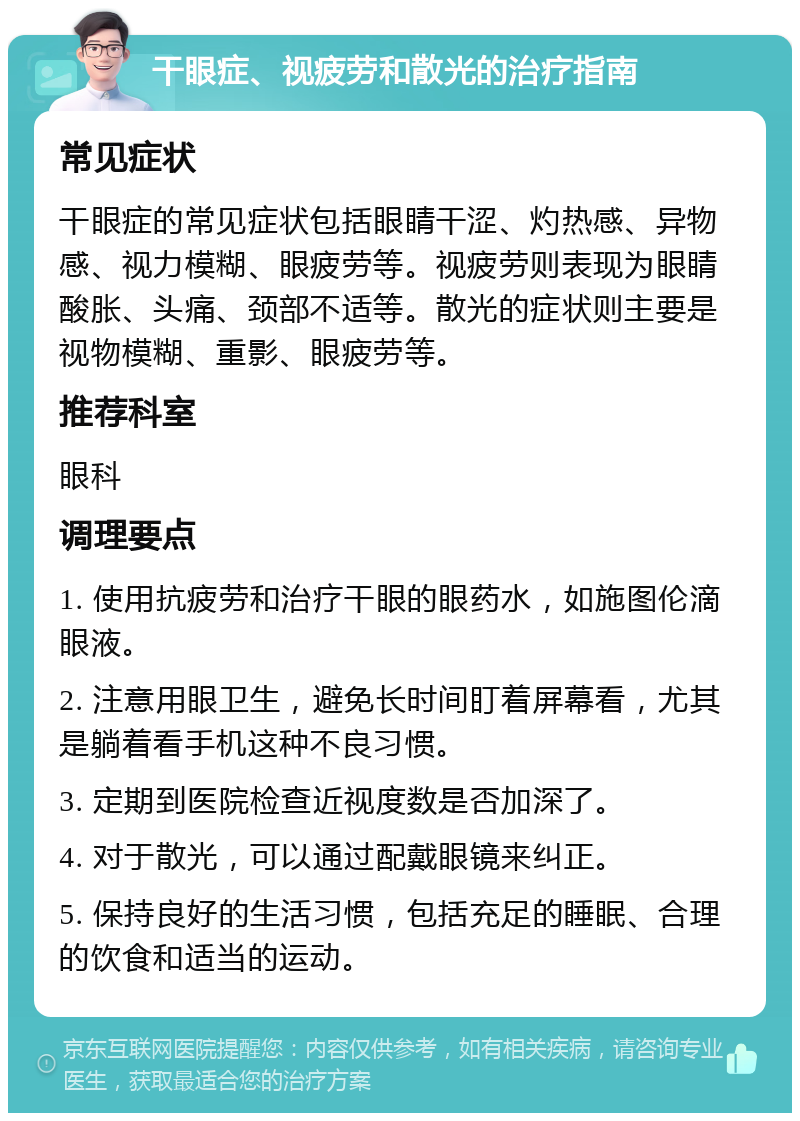 干眼症、视疲劳和散光的治疗指南 常见症状 干眼症的常见症状包括眼睛干涩、灼热感、异物感、视力模糊、眼疲劳等。视疲劳则表现为眼睛酸胀、头痛、颈部不适等。散光的症状则主要是视物模糊、重影、眼疲劳等。 推荐科室 眼科 调理要点 1. 使用抗疲劳和治疗干眼的眼药水，如施图伦滴眼液。 2. 注意用眼卫生，避免长时间盯着屏幕看，尤其是躺着看手机这种不良习惯。 3. 定期到医院检查近视度数是否加深了。 4. 对于散光，可以通过配戴眼镜来纠正。 5. 保持良好的生活习惯，包括充足的睡眠、合理的饮食和适当的运动。