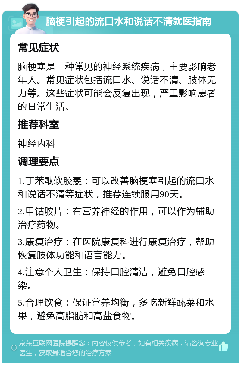 脑梗引起的流口水和说话不清就医指南 常见症状 脑梗塞是一种常见的神经系统疾病，主要影响老年人。常见症状包括流口水、说话不清、肢体无力等。这些症状可能会反复出现，严重影响患者的日常生活。 推荐科室 神经内科 调理要点 1.丁苯酞软胶囊：可以改善脑梗塞引起的流口水和说话不清等症状，推荐连续服用90天。 2.甲钴胺片：有营养神经的作用，可以作为辅助治疗药物。 3.康复治疗：在医院康复科进行康复治疗，帮助恢复肢体功能和语言能力。 4.注意个人卫生：保持口腔清洁，避免口腔感染。 5.合理饮食：保证营养均衡，多吃新鲜蔬菜和水果，避免高脂肪和高盐食物。