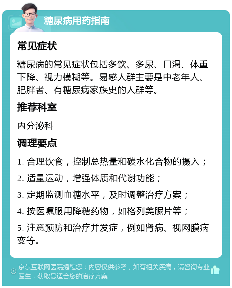 糖尿病用药指南 常见症状 糖尿病的常见症状包括多饮、多尿、口渴、体重下降、视力模糊等。易感人群主要是中老年人、肥胖者、有糖尿病家族史的人群等。 推荐科室 内分泌科 调理要点 1. 合理饮食，控制总热量和碳水化合物的摄入； 2. 适量运动，增强体质和代谢功能； 3. 定期监测血糖水平，及时调整治疗方案； 4. 按医嘱服用降糖药物，如格列美脲片等； 5. 注意预防和治疗并发症，例如肾病、视网膜病变等。