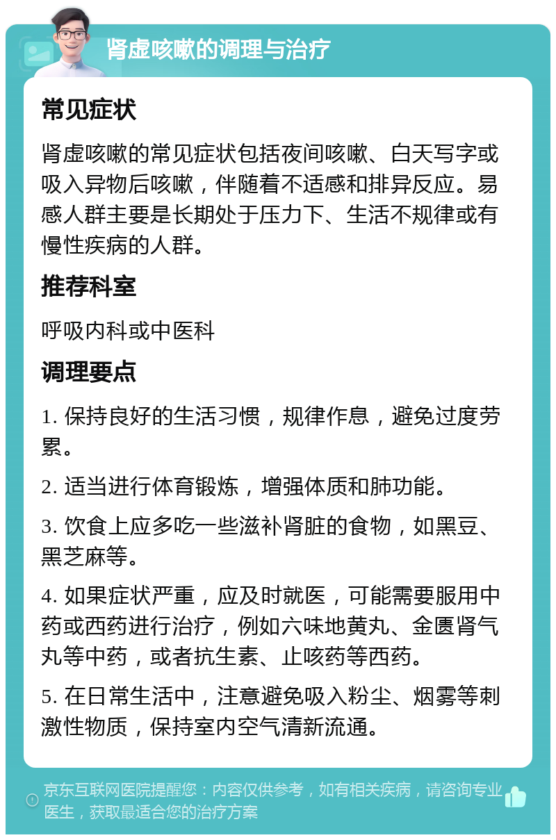 肾虚咳嗽的调理与治疗 常见症状 肾虚咳嗽的常见症状包括夜间咳嗽、白天写字或吸入异物后咳嗽，伴随着不适感和排异反应。易感人群主要是长期处于压力下、生活不规律或有慢性疾病的人群。 推荐科室 呼吸内科或中医科 调理要点 1. 保持良好的生活习惯，规律作息，避免过度劳累。 2. 适当进行体育锻炼，增强体质和肺功能。 3. 饮食上应多吃一些滋补肾脏的食物，如黑豆、黑芝麻等。 4. 如果症状严重，应及时就医，可能需要服用中药或西药进行治疗，例如六味地黄丸、金匮肾气丸等中药，或者抗生素、止咳药等西药。 5. 在日常生活中，注意避免吸入粉尘、烟雾等刺激性物质，保持室内空气清新流通。