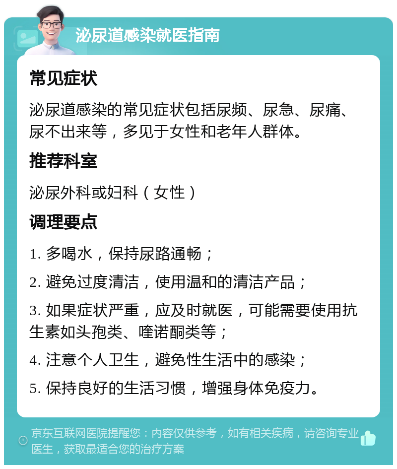 泌尿道感染就医指南 常见症状 泌尿道感染的常见症状包括尿频、尿急、尿痛、尿不出来等，多见于女性和老年人群体。 推荐科室 泌尿外科或妇科（女性） 调理要点 1. 多喝水，保持尿路通畅； 2. 避免过度清洁，使用温和的清洁产品； 3. 如果症状严重，应及时就医，可能需要使用抗生素如头孢类、喹诺酮类等； 4. 注意个人卫生，避免性生活中的感染； 5. 保持良好的生活习惯，增强身体免疫力。