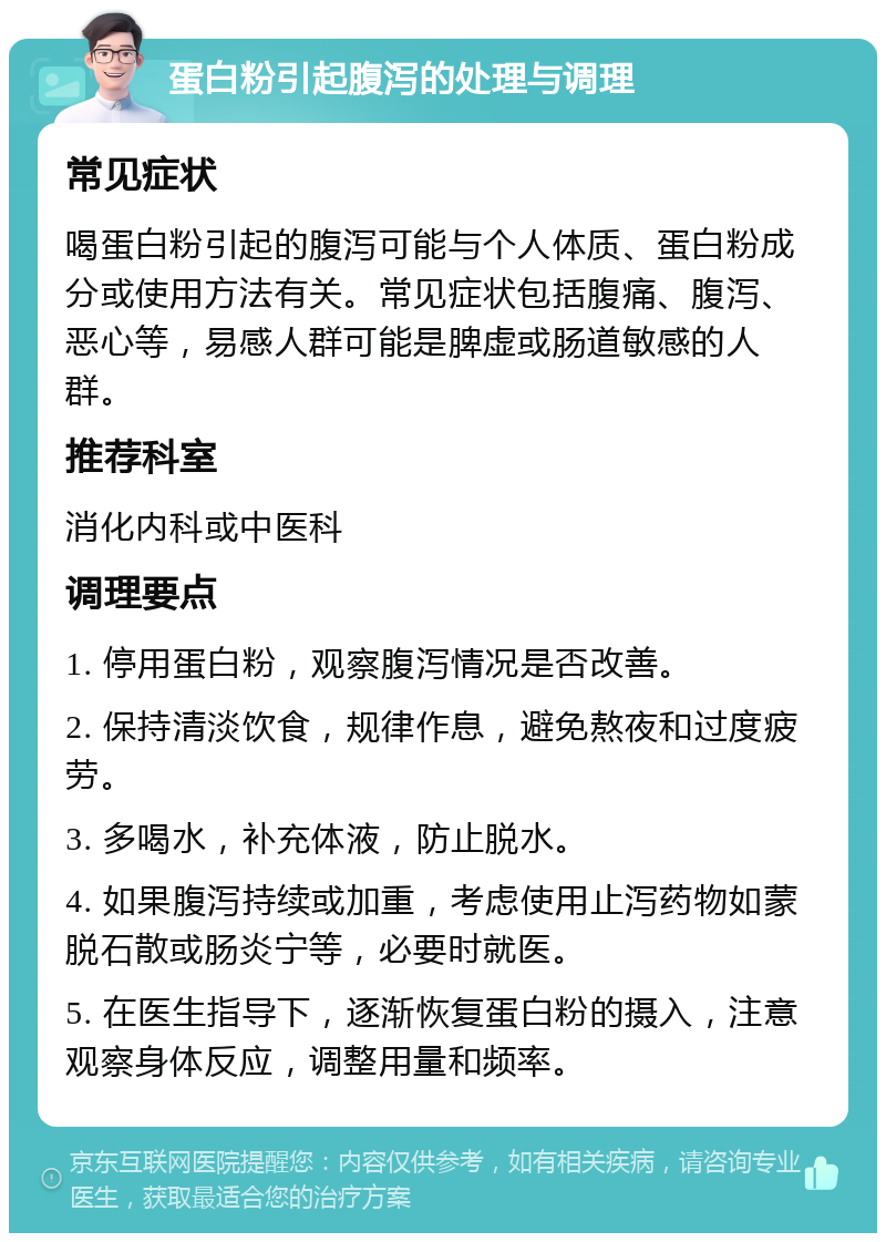 蛋白粉引起腹泻的处理与调理 常见症状 喝蛋白粉引起的腹泻可能与个人体质、蛋白粉成分或使用方法有关。常见症状包括腹痛、腹泻、恶心等，易感人群可能是脾虚或肠道敏感的人群。 推荐科室 消化内科或中医科 调理要点 1. 停用蛋白粉，观察腹泻情况是否改善。 2. 保持清淡饮食，规律作息，避免熬夜和过度疲劳。 3. 多喝水，补充体液，防止脱水。 4. 如果腹泻持续或加重，考虑使用止泻药物如蒙脱石散或肠炎宁等，必要时就医。 5. 在医生指导下，逐渐恢复蛋白粉的摄入，注意观察身体反应，调整用量和频率。