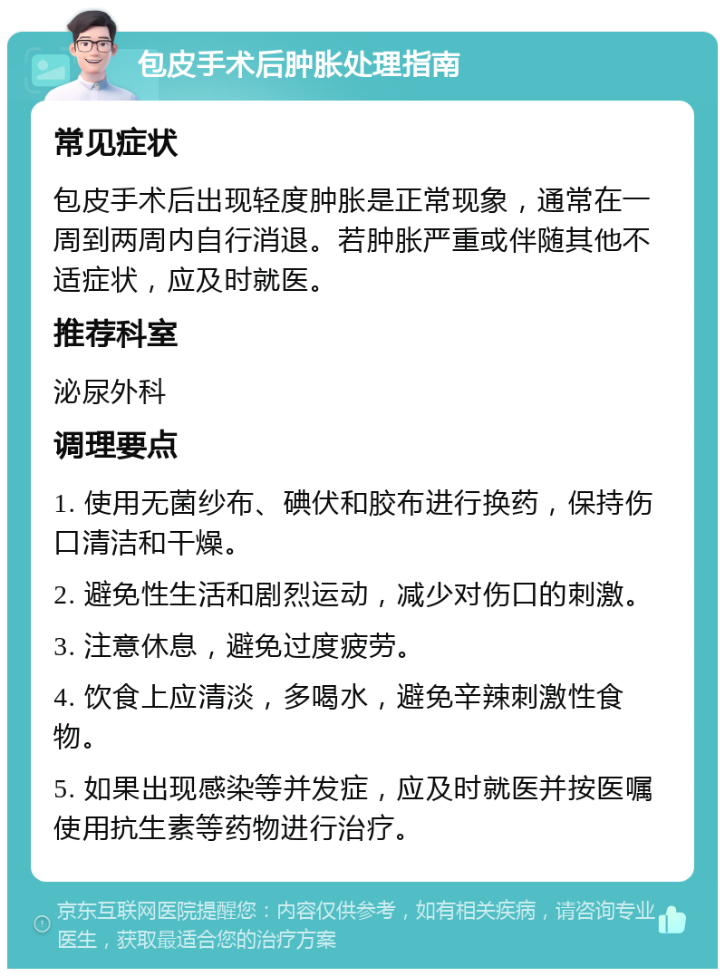 包皮手术后肿胀处理指南 常见症状 包皮手术后出现轻度肿胀是正常现象，通常在一周到两周内自行消退。若肿胀严重或伴随其他不适症状，应及时就医。 推荐科室 泌尿外科 调理要点 1. 使用无菌纱布、碘伏和胶布进行换药，保持伤口清洁和干燥。 2. 避免性生活和剧烈运动，减少对伤口的刺激。 3. 注意休息，避免过度疲劳。 4. 饮食上应清淡，多喝水，避免辛辣刺激性食物。 5. 如果出现感染等并发症，应及时就医并按医嘱使用抗生素等药物进行治疗。