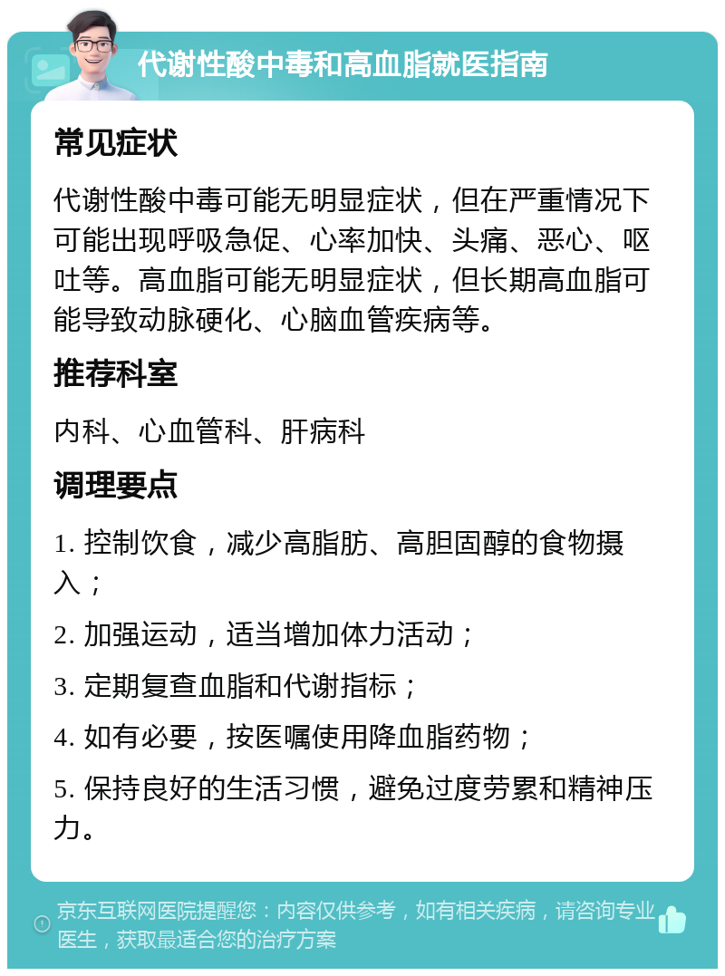 代谢性酸中毒和高血脂就医指南 常见症状 代谢性酸中毒可能无明显症状，但在严重情况下可能出现呼吸急促、心率加快、头痛、恶心、呕吐等。高血脂可能无明显症状，但长期高血脂可能导致动脉硬化、心脑血管疾病等。 推荐科室 内科、心血管科、肝病科 调理要点 1. 控制饮食，减少高脂肪、高胆固醇的食物摄入； 2. 加强运动，适当增加体力活动； 3. 定期复查血脂和代谢指标； 4. 如有必要，按医嘱使用降血脂药物； 5. 保持良好的生活习惯，避免过度劳累和精神压力。