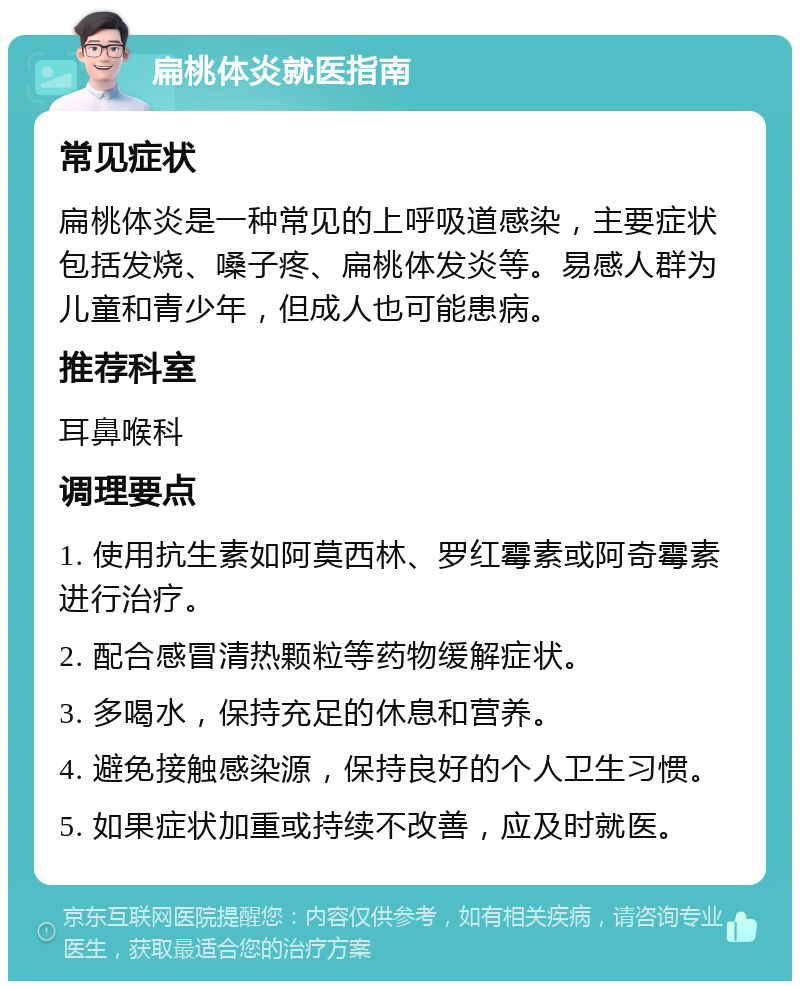 扁桃体炎就医指南 常见症状 扁桃体炎是一种常见的上呼吸道感染，主要症状包括发烧、嗓子疼、扁桃体发炎等。易感人群为儿童和青少年，但成人也可能患病。 推荐科室 耳鼻喉科 调理要点 1. 使用抗生素如阿莫西林、罗红霉素或阿奇霉素进行治疗。 2. 配合感冒清热颗粒等药物缓解症状。 3. 多喝水，保持充足的休息和营养。 4. 避免接触感染源，保持良好的个人卫生习惯。 5. 如果症状加重或持续不改善，应及时就医。