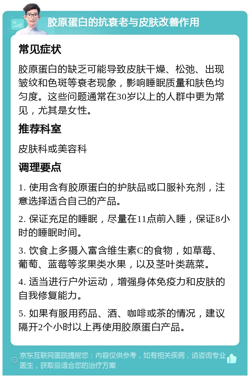 胶原蛋白的抗衰老与皮肤改善作用 常见症状 胶原蛋白的缺乏可能导致皮肤干燥、松弛、出现皱纹和色斑等衰老现象，影响睡眠质量和肤色均匀度。这些问题通常在30岁以上的人群中更为常见，尤其是女性。 推荐科室 皮肤科或美容科 调理要点 1. 使用含有胶原蛋白的护肤品或口服补充剂，注意选择适合自己的产品。 2. 保证充足的睡眠，尽量在11点前入睡，保证8小时的睡眠时间。 3. 饮食上多摄入富含维生素C的食物，如草莓、葡萄、蓝莓等浆果类水果，以及茎叶类蔬菜。 4. 适当进行户外运动，增强身体免疫力和皮肤的自我修复能力。 5. 如果有服用药品、酒、咖啡或茶的情况，建议隔开2个小时以上再使用胶原蛋白产品。