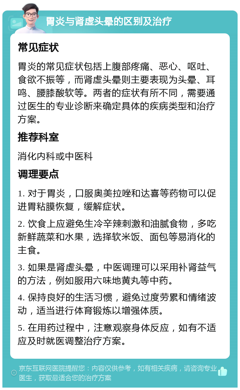 胃炎与肾虚头晕的区别及治疗 常见症状 胃炎的常见症状包括上腹部疼痛、恶心、呕吐、食欲不振等，而肾虚头晕则主要表现为头晕、耳鸣、腰膝酸软等。两者的症状有所不同，需要通过医生的专业诊断来确定具体的疾病类型和治疗方案。 推荐科室 消化内科或中医科 调理要点 1. 对于胃炎，口服奥美拉唑和达喜等药物可以促进胃粘膜恢复，缓解症状。 2. 饮食上应避免生冷辛辣刺激和油腻食物，多吃新鲜蔬菜和水果，选择软米饭、面包等易消化的主食。 3. 如果是肾虚头晕，中医调理可以采用补肾益气的方法，例如服用六味地黄丸等中药。 4. 保持良好的生活习惯，避免过度劳累和情绪波动，适当进行体育锻炼以增强体质。 5. 在用药过程中，注意观察身体反应，如有不适应及时就医调整治疗方案。