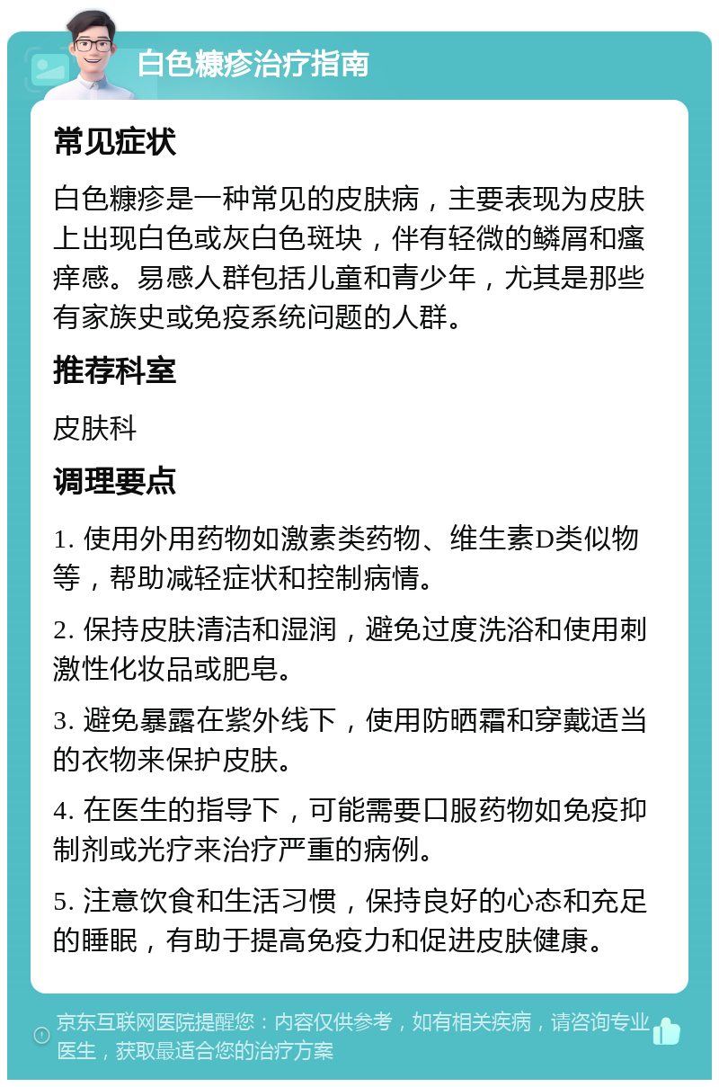 白色糠疹治疗指南 常见症状 白色糠疹是一种常见的皮肤病，主要表现为皮肤上出现白色或灰白色斑块，伴有轻微的鳞屑和瘙痒感。易感人群包括儿童和青少年，尤其是那些有家族史或免疫系统问题的人群。 推荐科室 皮肤科 调理要点 1. 使用外用药物如激素类药物、维生素D类似物等，帮助减轻症状和控制病情。 2. 保持皮肤清洁和湿润，避免过度洗浴和使用刺激性化妆品或肥皂。 3. 避免暴露在紫外线下，使用防晒霜和穿戴适当的衣物来保护皮肤。 4. 在医生的指导下，可能需要口服药物如免疫抑制剂或光疗来治疗严重的病例。 5. 注意饮食和生活习惯，保持良好的心态和充足的睡眠，有助于提高免疫力和促进皮肤健康。