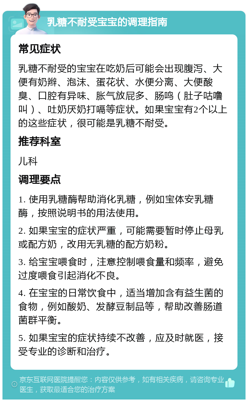 乳糖不耐受宝宝的调理指南 常见症状 乳糖不耐受的宝宝在吃奶后可能会出现腹泻、大便有奶辫、泡沫、蛋花状、水便分离、大便酸臭、口腔有异味、胀气放屁多、肠鸣（肚子咕噜叫）、吐奶厌奶打嗝等症状。如果宝宝有2个以上的这些症状，很可能是乳糖不耐受。 推荐科室 儿科 调理要点 1. 使用乳糖酶帮助消化乳糖，例如宝体安乳糖酶，按照说明书的用法使用。 2. 如果宝宝的症状严重，可能需要暂时停止母乳或配方奶，改用无乳糖的配方奶粉。 3. 给宝宝喂食时，注意控制喂食量和频率，避免过度喂食引起消化不良。 4. 在宝宝的日常饮食中，适当增加含有益生菌的食物，例如酸奶、发酵豆制品等，帮助改善肠道菌群平衡。 5. 如果宝宝的症状持续不改善，应及时就医，接受专业的诊断和治疗。