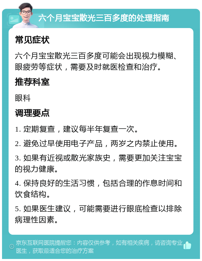 六个月宝宝散光三百多度的处理指南 常见症状 六个月宝宝散光三百多度可能会出现视力模糊、眼疲劳等症状，需要及时就医检查和治疗。 推荐科室 眼科 调理要点 1. 定期复查，建议每半年复查一次。 2. 避免过早使用电子产品，两岁之内禁止使用。 3. 如果有近视或散光家族史，需要更加关注宝宝的视力健康。 4. 保持良好的生活习惯，包括合理的作息时间和饮食结构。 5. 如果医生建议，可能需要进行眼底检查以排除病理性因素。