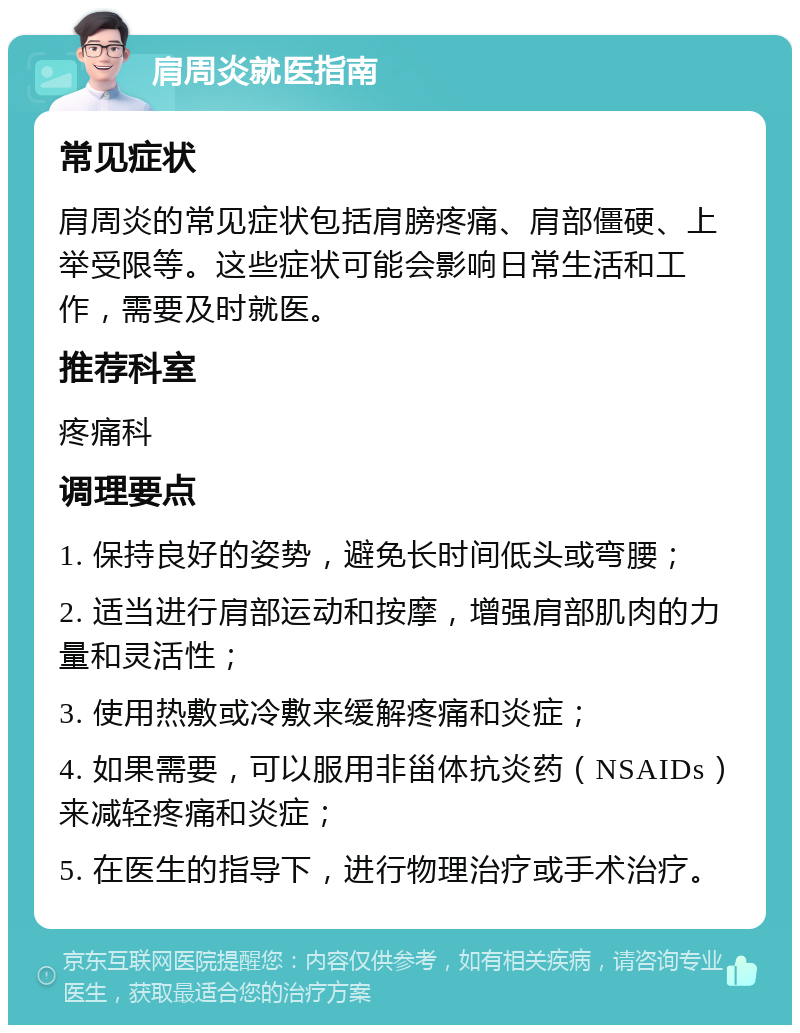 肩周炎就医指南 常见症状 肩周炎的常见症状包括肩膀疼痛、肩部僵硬、上举受限等。这些症状可能会影响日常生活和工作，需要及时就医。 推荐科室 疼痛科 调理要点 1. 保持良好的姿势，避免长时间低头或弯腰； 2. 适当进行肩部运动和按摩，增强肩部肌肉的力量和灵活性； 3. 使用热敷或冷敷来缓解疼痛和炎症； 4. 如果需要，可以服用非甾体抗炎药（NSAIDs）来减轻疼痛和炎症； 5. 在医生的指导下，进行物理治疗或手术治疗。