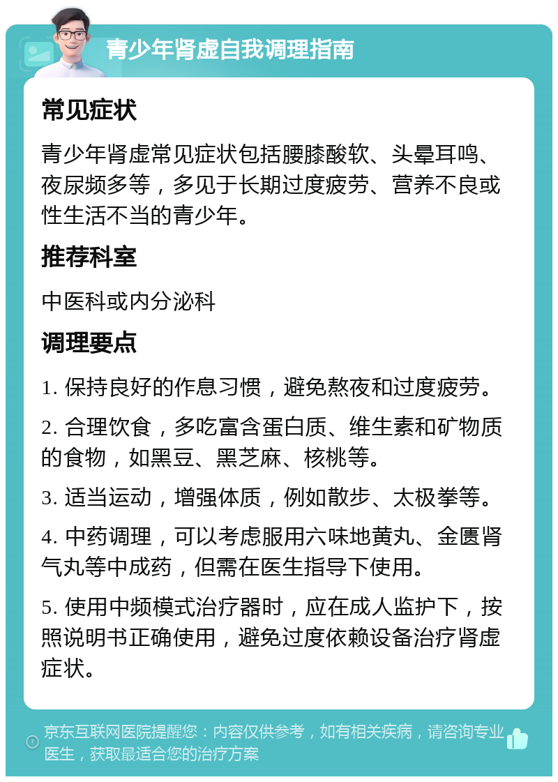 青少年肾虚自我调理指南 常见症状 青少年肾虚常见症状包括腰膝酸软、头晕耳鸣、夜尿频多等，多见于长期过度疲劳、营养不良或性生活不当的青少年。 推荐科室 中医科或内分泌科 调理要点 1. 保持良好的作息习惯，避免熬夜和过度疲劳。 2. 合理饮食，多吃富含蛋白质、维生素和矿物质的食物，如黑豆、黑芝麻、核桃等。 3. 适当运动，增强体质，例如散步、太极拳等。 4. 中药调理，可以考虑服用六味地黄丸、金匮肾气丸等中成药，但需在医生指导下使用。 5. 使用中频模式治疗器时，应在成人监护下，按照说明书正确使用，避免过度依赖设备治疗肾虚症状。