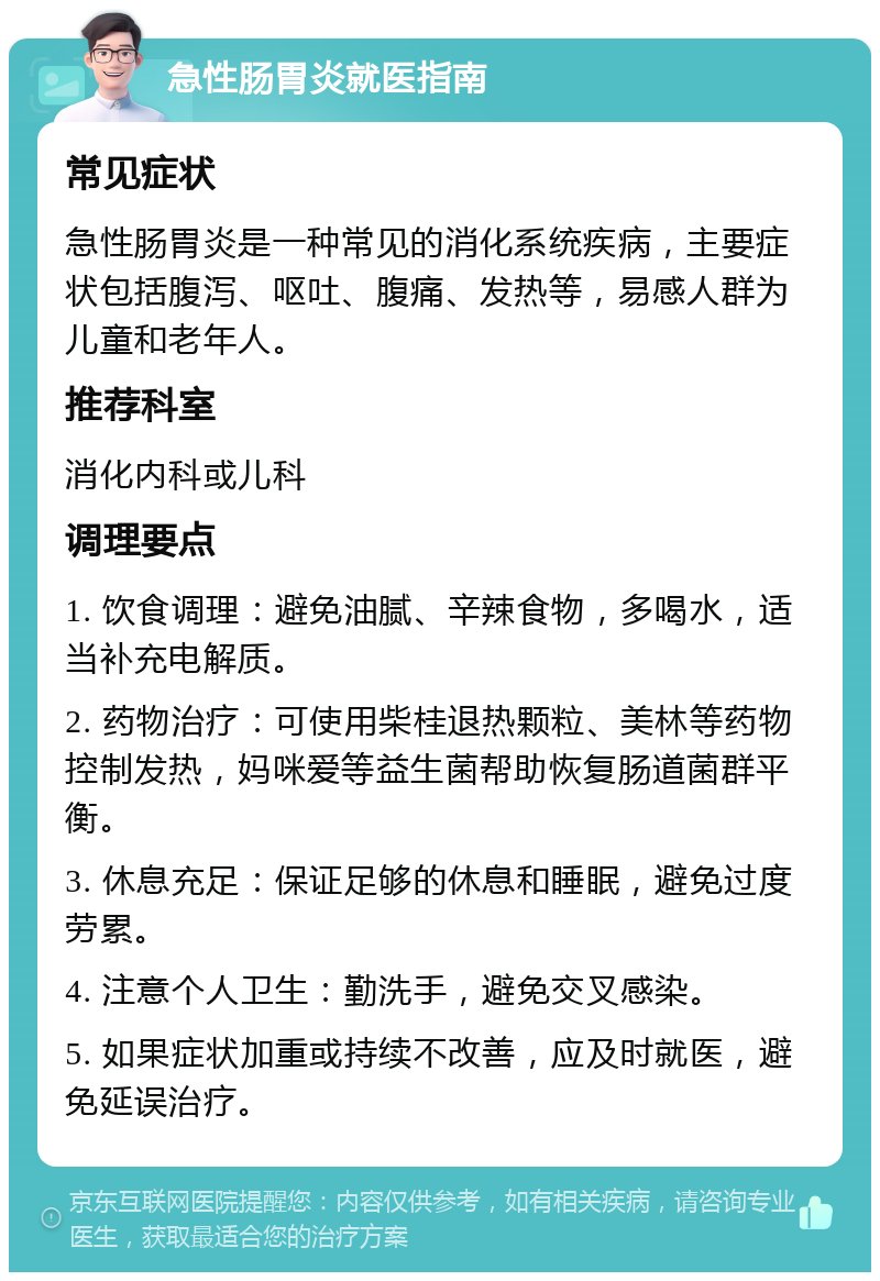 急性肠胃炎就医指南 常见症状 急性肠胃炎是一种常见的消化系统疾病，主要症状包括腹泻、呕吐、腹痛、发热等，易感人群为儿童和老年人。 推荐科室 消化内科或儿科 调理要点 1. 饮食调理：避免油腻、辛辣食物，多喝水，适当补充电解质。 2. 药物治疗：可使用柴桂退热颗粒、美林等药物控制发热，妈咪爱等益生菌帮助恢复肠道菌群平衡。 3. 休息充足：保证足够的休息和睡眠，避免过度劳累。 4. 注意个人卫生：勤洗手，避免交叉感染。 5. 如果症状加重或持续不改善，应及时就医，避免延误治疗。