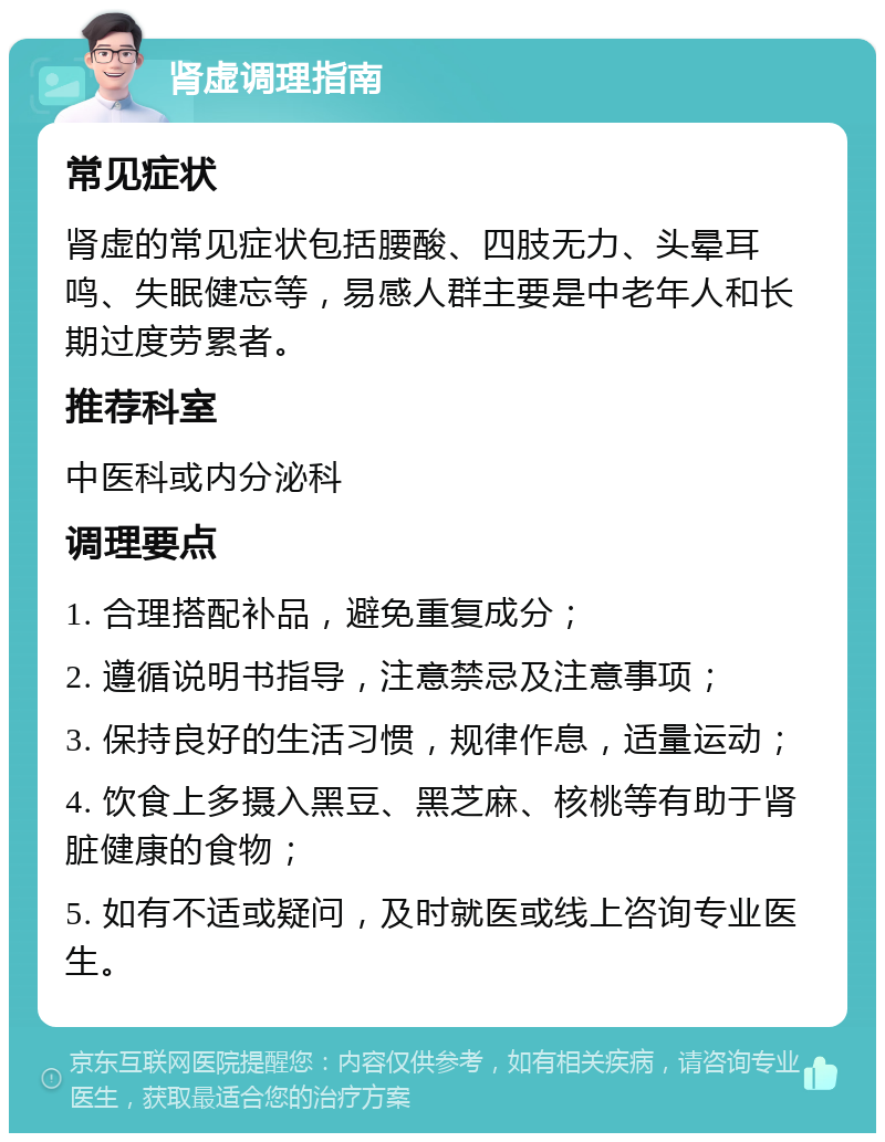 肾虚调理指南 常见症状 肾虚的常见症状包括腰酸、四肢无力、头晕耳鸣、失眠健忘等，易感人群主要是中老年人和长期过度劳累者。 推荐科室 中医科或内分泌科 调理要点 1. 合理搭配补品，避免重复成分； 2. 遵循说明书指导，注意禁忌及注意事项； 3. 保持良好的生活习惯，规律作息，适量运动； 4. 饮食上多摄入黑豆、黑芝麻、核桃等有助于肾脏健康的食物； 5. 如有不适或疑问，及时就医或线上咨询专业医生。