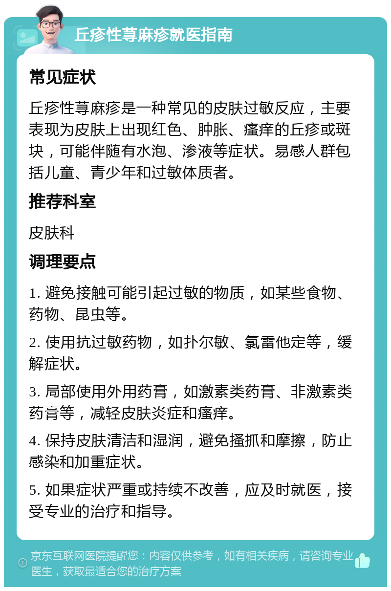 丘疹性荨麻疹就医指南 常见症状 丘疹性荨麻疹是一种常见的皮肤过敏反应，主要表现为皮肤上出现红色、肿胀、瘙痒的丘疹或斑块，可能伴随有水泡、渗液等症状。易感人群包括儿童、青少年和过敏体质者。 推荐科室 皮肤科 调理要点 1. 避免接触可能引起过敏的物质，如某些食物、药物、昆虫等。 2. 使用抗过敏药物，如扑尔敏、氯雷他定等，缓解症状。 3. 局部使用外用药膏，如激素类药膏、非激素类药膏等，减轻皮肤炎症和瘙痒。 4. 保持皮肤清洁和湿润，避免搔抓和摩擦，防止感染和加重症状。 5. 如果症状严重或持续不改善，应及时就医，接受专业的治疗和指导。