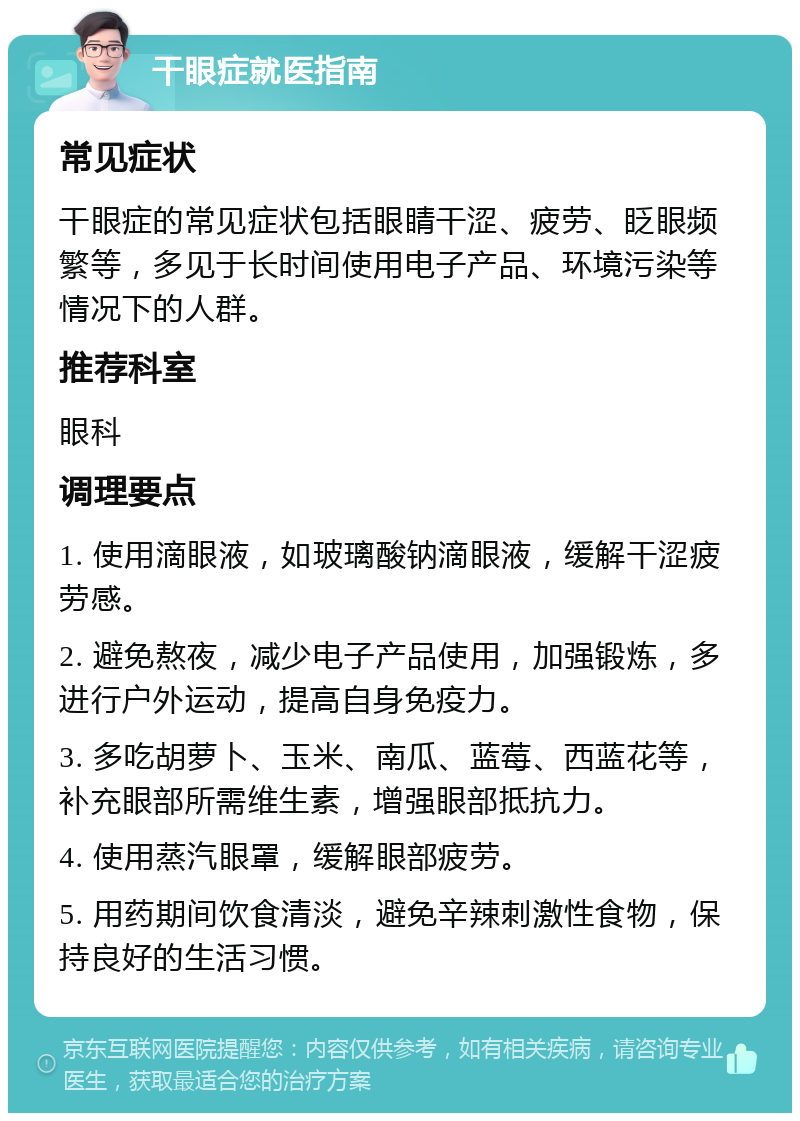 干眼症就医指南 常见症状 干眼症的常见症状包括眼睛干涩、疲劳、眨眼频繁等，多见于长时间使用电子产品、环境污染等情况下的人群。 推荐科室 眼科 调理要点 1. 使用滴眼液，如玻璃酸钠滴眼液，缓解干涩疲劳感。 2. 避免熬夜，减少电子产品使用，加强锻炼，多进行户外运动，提高自身免疫力。 3. 多吃胡萝卜、玉米、南瓜、蓝莓、西蓝花等，补充眼部所需维生素，增强眼部抵抗力。 4. 使用蒸汽眼罩，缓解眼部疲劳。 5. 用药期间饮食清淡，避免辛辣刺激性食物，保持良好的生活习惯。