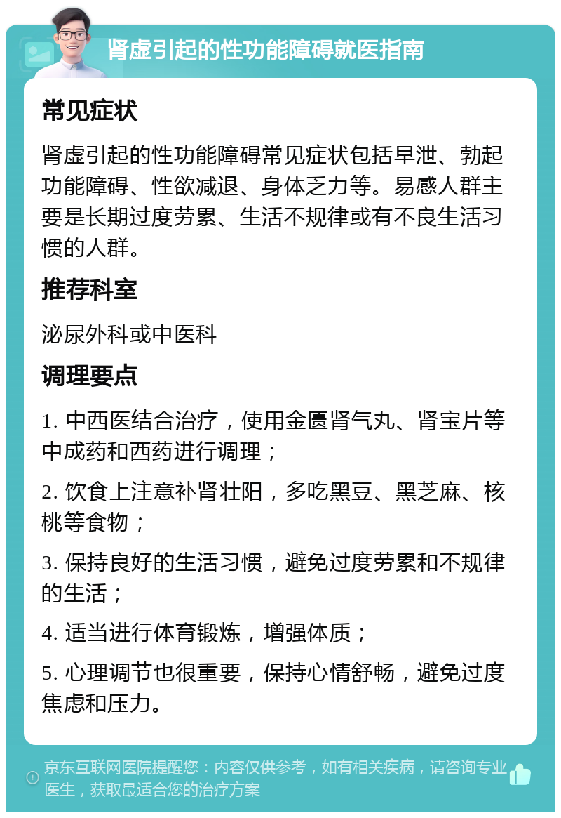 肾虚引起的性功能障碍就医指南 常见症状 肾虚引起的性功能障碍常见症状包括早泄、勃起功能障碍、性欲减退、身体乏力等。易感人群主要是长期过度劳累、生活不规律或有不良生活习惯的人群。 推荐科室 泌尿外科或中医科 调理要点 1. 中西医结合治疗，使用金匮肾气丸、肾宝片等中成药和西药进行调理； 2. 饮食上注意补肾壮阳，多吃黑豆、黑芝麻、核桃等食物； 3. 保持良好的生活习惯，避免过度劳累和不规律的生活； 4. 适当进行体育锻炼，增强体质； 5. 心理调节也很重要，保持心情舒畅，避免过度焦虑和压力。