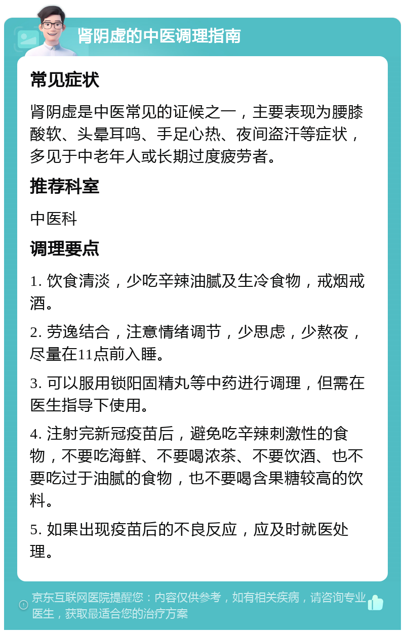 肾阴虚的中医调理指南 常见症状 肾阴虚是中医常见的证候之一，主要表现为腰膝酸软、头晕耳鸣、手足心热、夜间盗汗等症状，多见于中老年人或长期过度疲劳者。 推荐科室 中医科 调理要点 1. 饮食清淡，少吃辛辣油腻及生冷食物，戒烟戒酒。 2. 劳逸结合，注意情绪调节，少思虑，少熬夜，尽量在11点前入睡。 3. 可以服用锁阳固精丸等中药进行调理，但需在医生指导下使用。 4. 注射完新冠疫苗后，避免吃辛辣刺激性的食物，不要吃海鲜、不要喝浓茶、不要饮酒、也不要吃过于油腻的食物，也不要喝含果糖较高的饮料。 5. 如果出现疫苗后的不良反应，应及时就医处理。