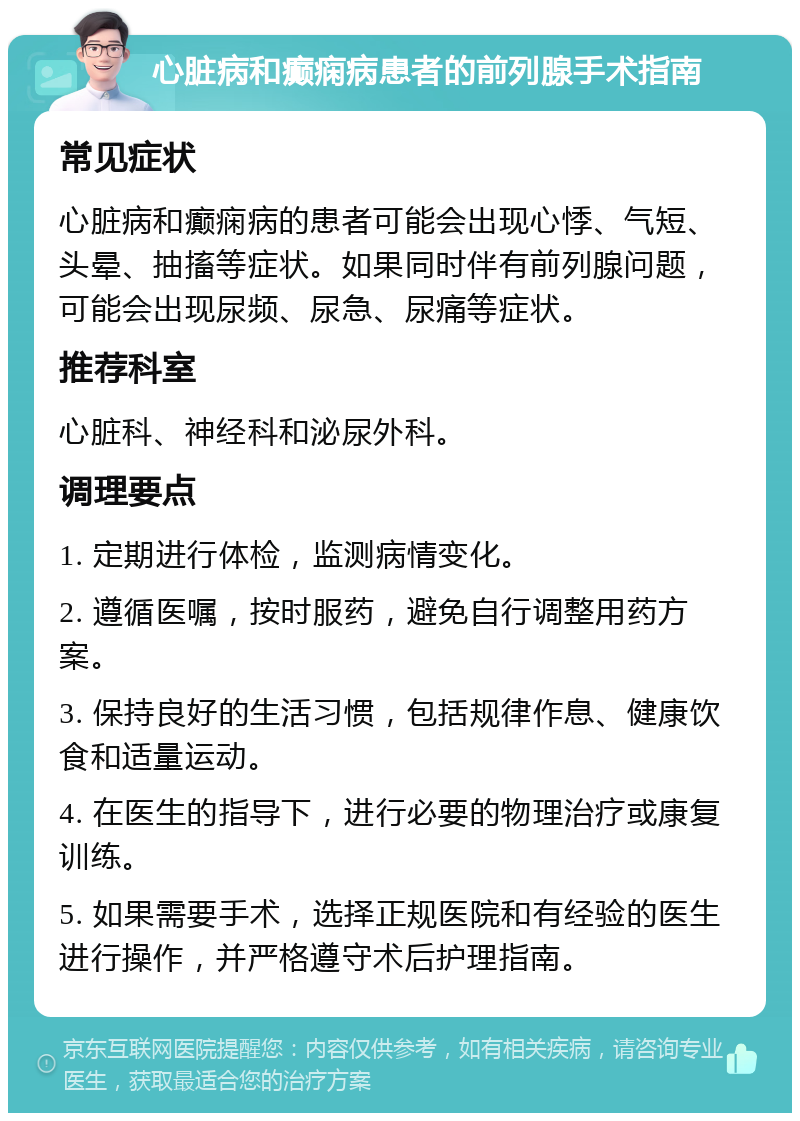 心脏病和癫痫病患者的前列腺手术指南 常见症状 心脏病和癫痫病的患者可能会出现心悸、气短、头晕、抽搐等症状。如果同时伴有前列腺问题，可能会出现尿频、尿急、尿痛等症状。 推荐科室 心脏科、神经科和泌尿外科。 调理要点 1. 定期进行体检，监测病情变化。 2. 遵循医嘱，按时服药，避免自行调整用药方案。 3. 保持良好的生活习惯，包括规律作息、健康饮食和适量运动。 4. 在医生的指导下，进行必要的物理治疗或康复训练。 5. 如果需要手术，选择正规医院和有经验的医生进行操作，并严格遵守术后护理指南。