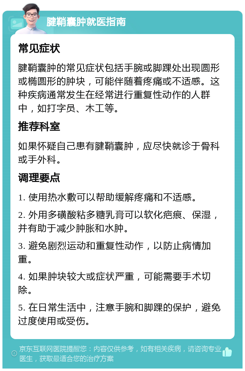 腱鞘囊肿就医指南 常见症状 腱鞘囊肿的常见症状包括手腕或脚踝处出现圆形或椭圆形的肿块，可能伴随着疼痛或不适感。这种疾病通常发生在经常进行重复性动作的人群中，如打字员、木工等。 推荐科室 如果怀疑自己患有腱鞘囊肿，应尽快就诊于骨科或手外科。 调理要点 1. 使用热水敷可以帮助缓解疼痛和不适感。 2. 外用多磺酸粘多糖乳膏可以软化疤痕、保湿，并有助于减少肿胀和水肿。 3. 避免剧烈运动和重复性动作，以防止病情加重。 4. 如果肿块较大或症状严重，可能需要手术切除。 5. 在日常生活中，注意手腕和脚踝的保护，避免过度使用或受伤。